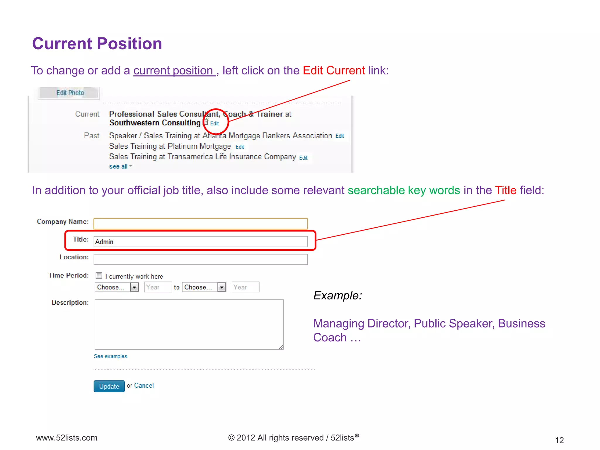 Current Position
To change or add a current position , left click on the Edit Current link:




In addition to your official job title, also include some relevant searchable key words in the Title field:




                                                                Example:

                                                                Managing Director, Public Speaker, Business
                                                                Coach …




 www.52lists.com                         © 2012 All rights reserved / 52lists®                                12
 