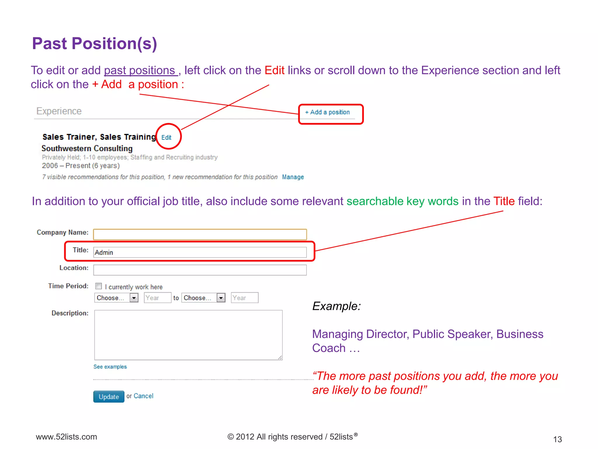 Past Position(s)
To edit or add past positions , left click on the Edit links or scroll down to the Experience section and left
click on the + Add a position :




In addition to your official job title, also include some relevant searchable key words in the Title field:




                                                                Example:

                                                                Managing Director, Public Speaker, Business
                                                                Coach …

                                                                “The more past positions you add, the more you
                                                                are likely to be found!”


 www.52lists.com                         © 2012 All rights reserved / 52lists®                                13
 