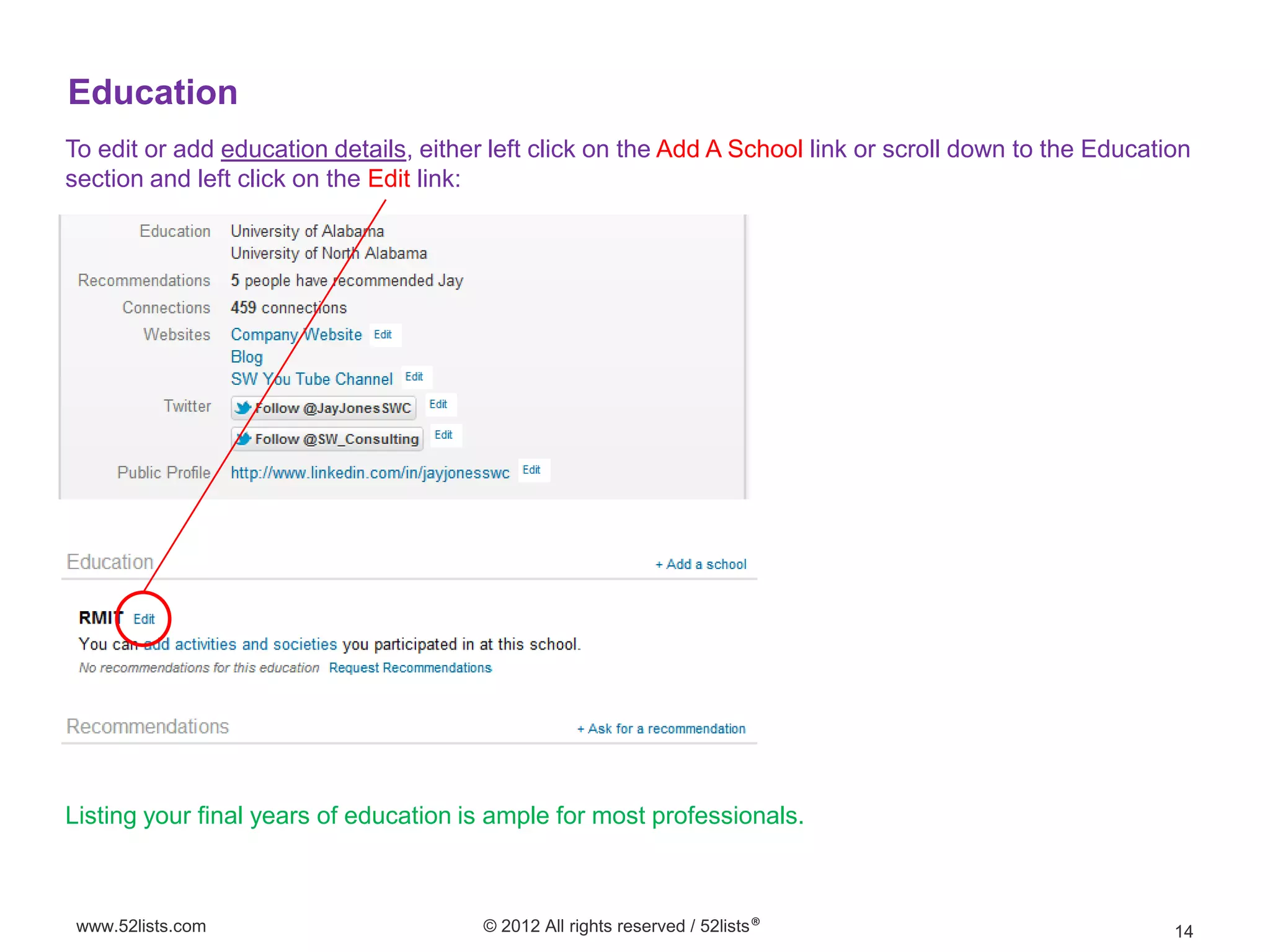 Education
To edit or add education details, either left click on the Add A School link or scroll down to the Education
section and left click on the Edit link:




Listing your final years of education is ample for most professionals.



 www.52lists.com                        © 2012 All rights reserved / 52lists®                             14
 