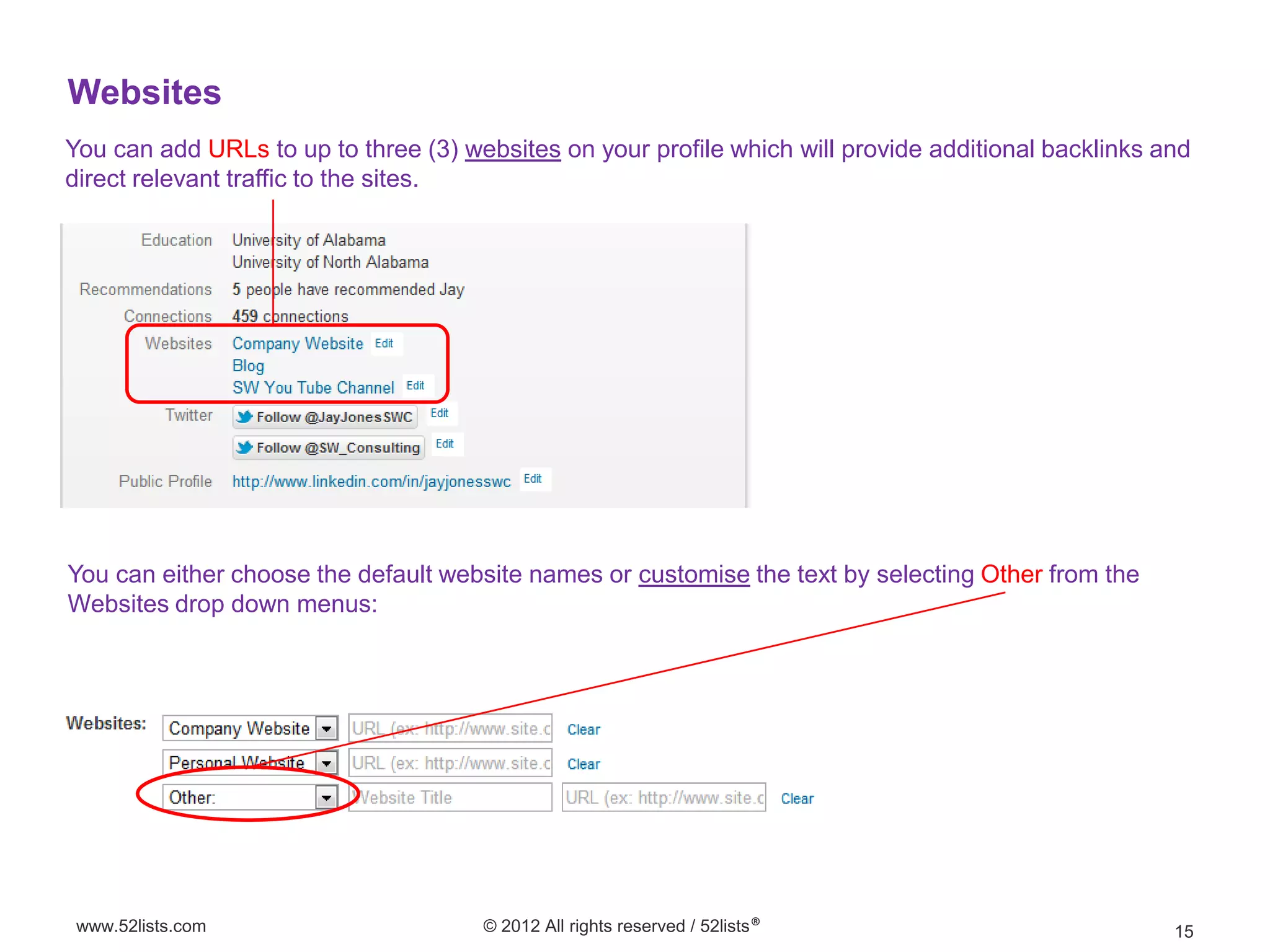 Websites
You can add URLs to up to three (3) websites on your profile which will provide additional backlinks and
direct relevant traffic to the sites.




You can either choose the default website names or customise the text by selecting Other from the
Websites drop down menus:




 www.52lists.com                      © 2012 All rights reserved / 52lists®                           15
 