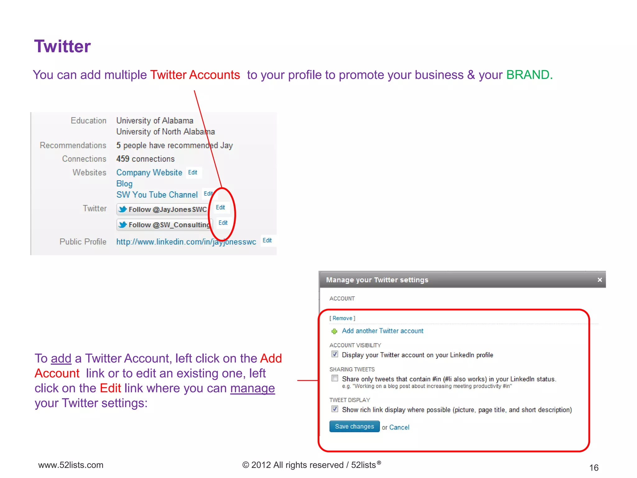 Twitter
You can add multiple Twitter Accounts to your profile to promote your business & your BRAND.




To add a Twitter Account, left click on the Add
Account link or to edit an existing one, left
click on the Edit link where you can manage
your Twitter settings:



www.52lists.com                        © 2012 All rights reserved / 52lists®                   16
 