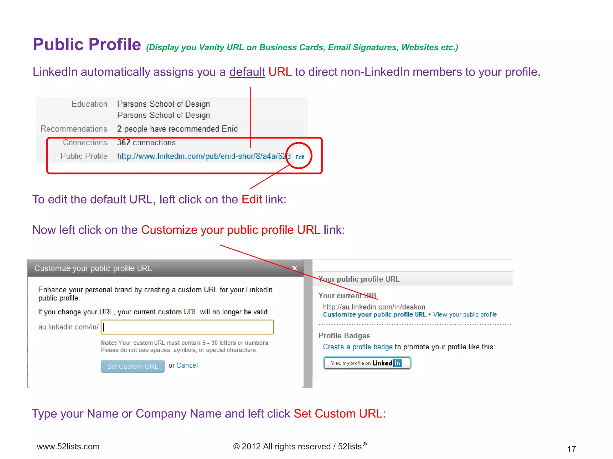 Public Profile (Display you Vanity URL on Business Cards, Email Signatures, Websites etc.)
LinkedIn automatically assigns you a default URL to direct non-LinkedIn members to your profile.




To edit the default URL, left click on the Edit link:

Now left click on the Customize your public profile URL link:




Type your Name or Company Name and left click Set Custom URL:

www.52lists.com                           © 2012 All rights reserved / 52lists®                    17
 