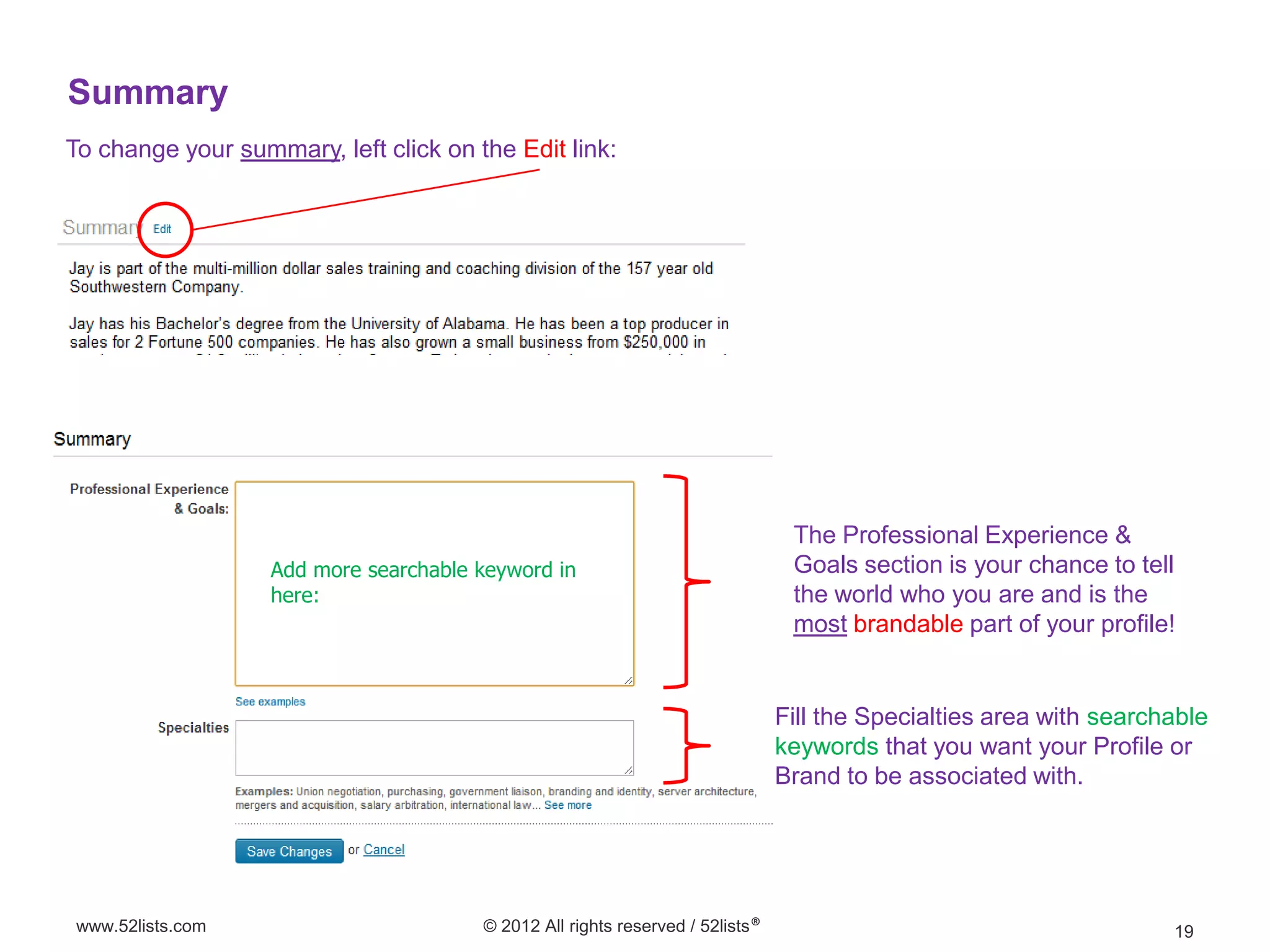 Summary
To change your summary, left click on the Edit link:




                                                                                The Professional Experience &
                   Add more searchable keyword in                               Goals section is your chance to tell
                   here:                                                        the world who you are and is the
                                                                                most brandable part of your profile!


                                                                               Fill the Specialties area with searchable
                                                                               keywords that you want your Profile or
                                                                               Brand to be associated with.




www.52lists.com                        © 2012 All rights reserved / 52lists®                                        19
 
