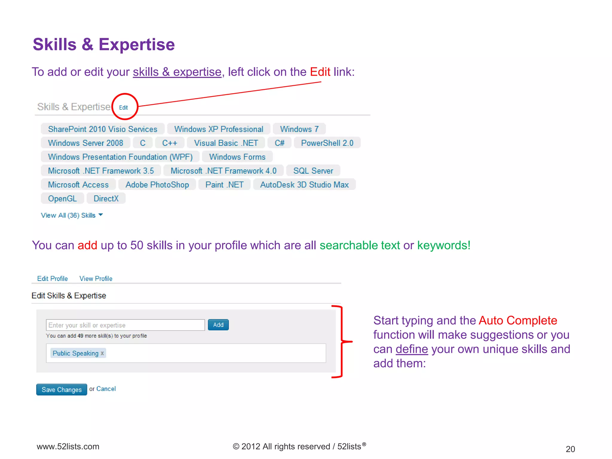 Skills & Expertise
To add or edit your skills & expertise, left click on the Edit link:




You can add up to 50 skills in your profile which are all searchable text or keywords!




                                                                                  Start typing and the Auto Complete
                                                                                  function will make suggestions or you
                                                                                  can define your own unique skills and
                                                                                  add them:




 www.52lists.com                          © 2012 All rights reserved / 52lists®                                       20
 