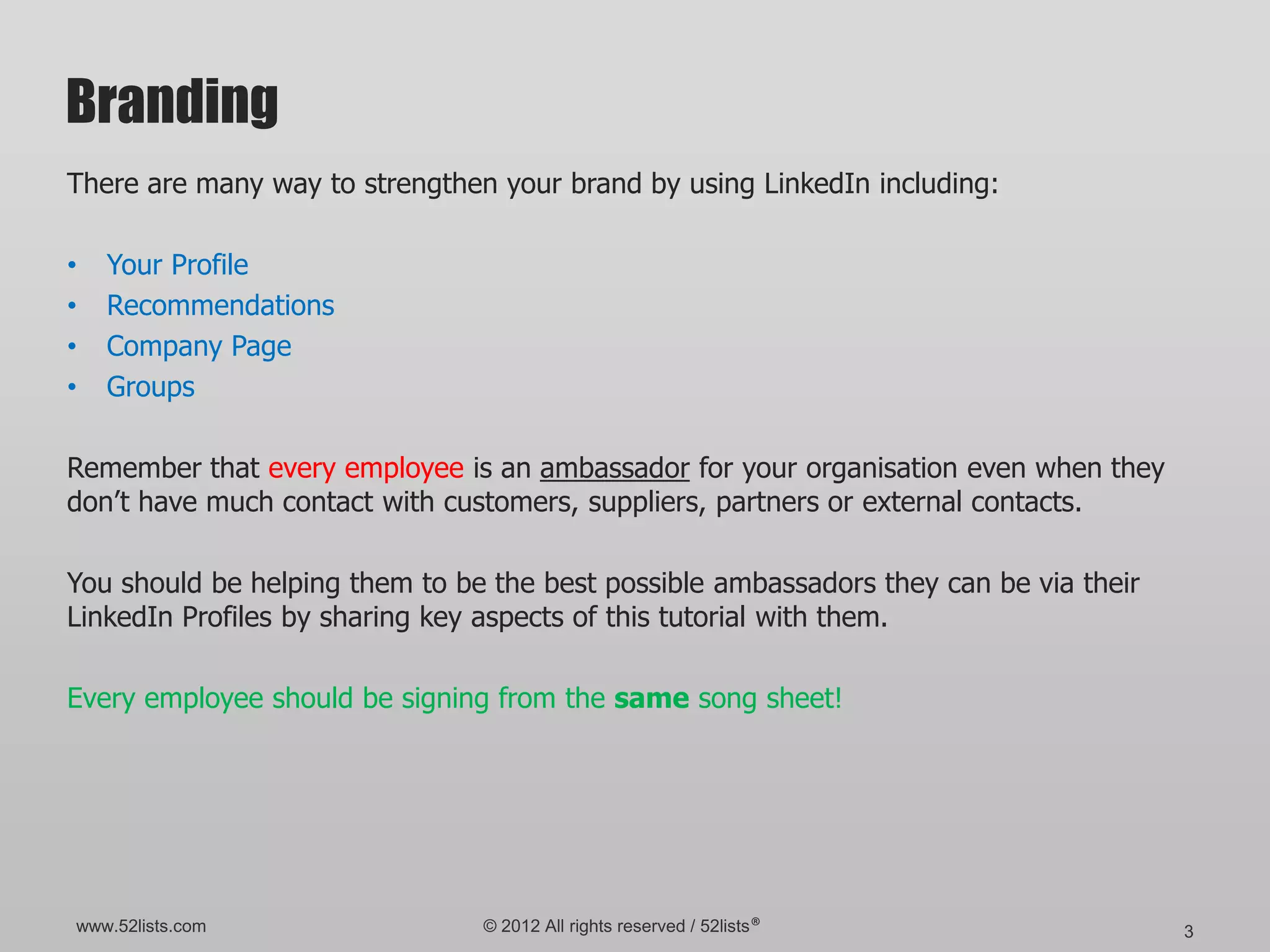 Branding
There are many way to strengthen your brand by using LinkedIn including:

•   Your Profile
•   Recommendations
•   Company Page
•   Groups

Remember that every employee is an ambassador for your organisation even when they
don’t have much contact with customers, suppliers, partners or external contacts.

You should be helping them to be the best possible ambassadors they can be via their
LinkedIn Profiles by sharing key aspects of this tutorial with them.

Every employee should be signing from the same song sheet!




www.52lists.com                 © 2012 All rights reserved / 52lists®                  3
 