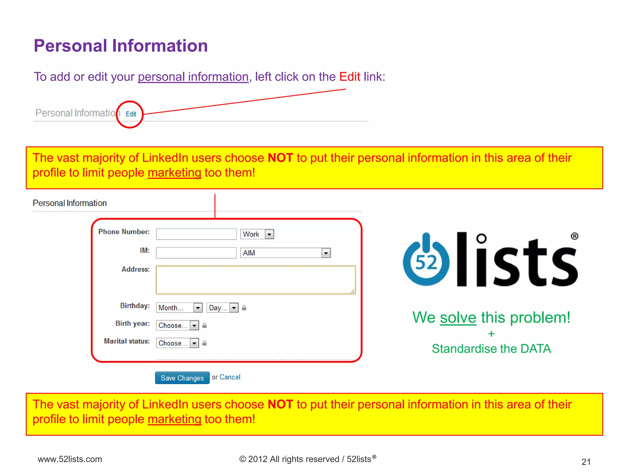 Personal Information
To add or edit your personal information, left click on the Edit link:




The vast majority of LinkedIn users choose NOT to put their personal information in this area of their
profile to limit people marketing too them!




                                                                                We solve this problem!
                                                                                            +
                                                                                  Standardise the DATA



The vast majority of LinkedIn users choose NOT to put their personal information in this area of their
profile to limit people marketing too them!


www.52lists.com                         © 2012 All rights reserved / 52lists®                            21
 