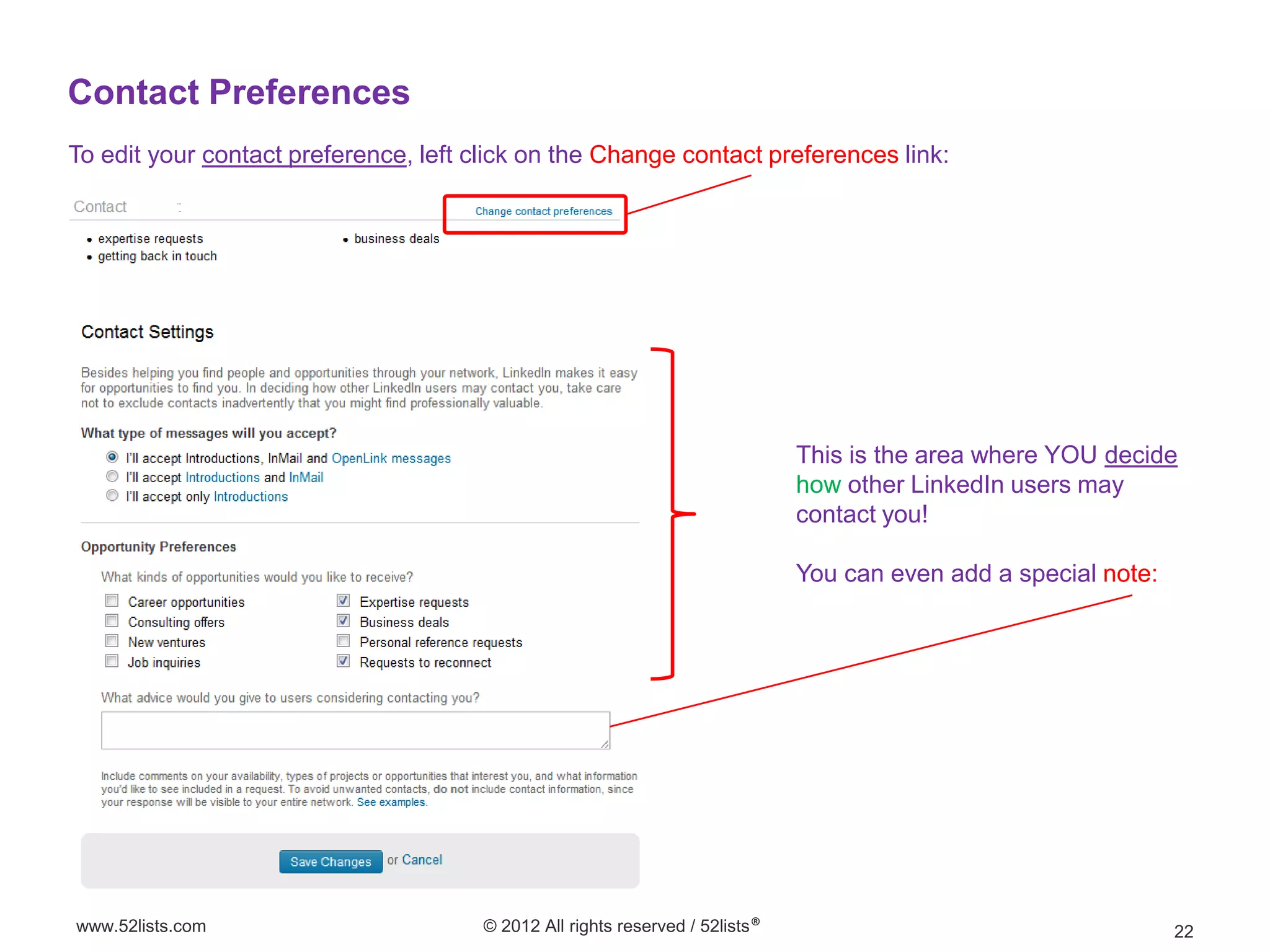 Contact Preferences
To edit your contact preference, left click on the Change contact preferences link:




                                                                               This is the area where YOU decide
                                                                               how other LinkedIn users may
                                                                               contact you!

                                                                               You can even add a special note:




www.52lists.com                        © 2012 All rights reserved / 52lists®                                      22
 