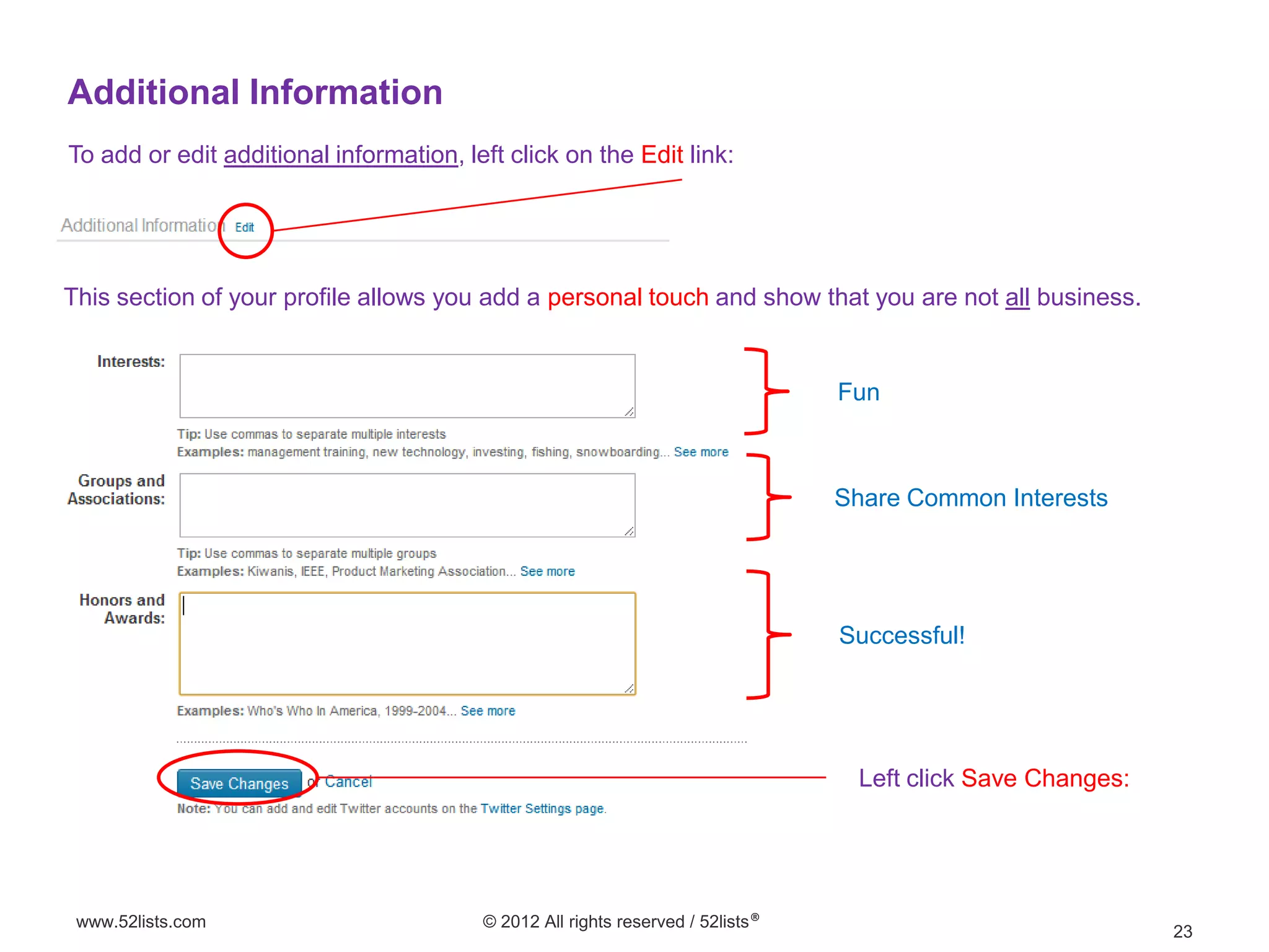 Additional Information
To add or edit additional information, left click on the Edit link:




This section of your profile allows you add a personal touch and show that you are not all business.


                                                                                 Fun



                                                                                 Share Common Interests




                                                                                 Successful!




                                                                                  Left click Save Changes:




 www.52lists.com                         © 2012 All rights reserved / 52lists®
                                                                                                             23
 