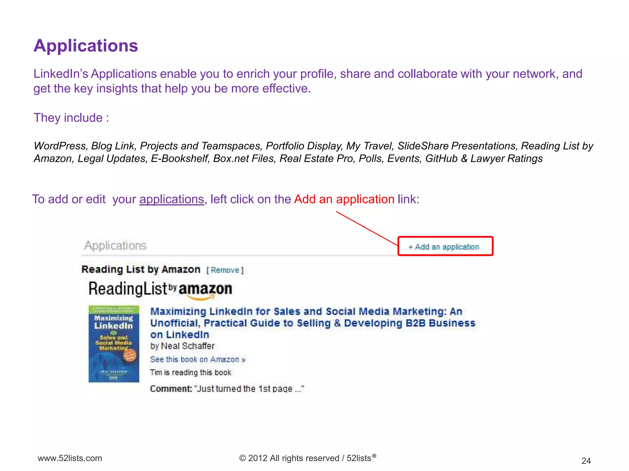 Applications
LinkedIn’s Applications enable you to enrich your profile, share and collaborate with your network, and
get the key insights that help you be more effective.

They include :

WordPress, Blog Link, Projects and Teamspaces, Portfolio Display, My Travel, SlideShare Presentations, Reading List by
Amazon, Legal Updates, E-Bookshelf, Box.net Files, Real Estate Pro, Polls, Events, GitHub & Lawyer Ratings


To add or edit your applications, left click on the Add an application link:




 www.52lists.com                           © 2012 All rights reserved / 52lists®                                   24
 
