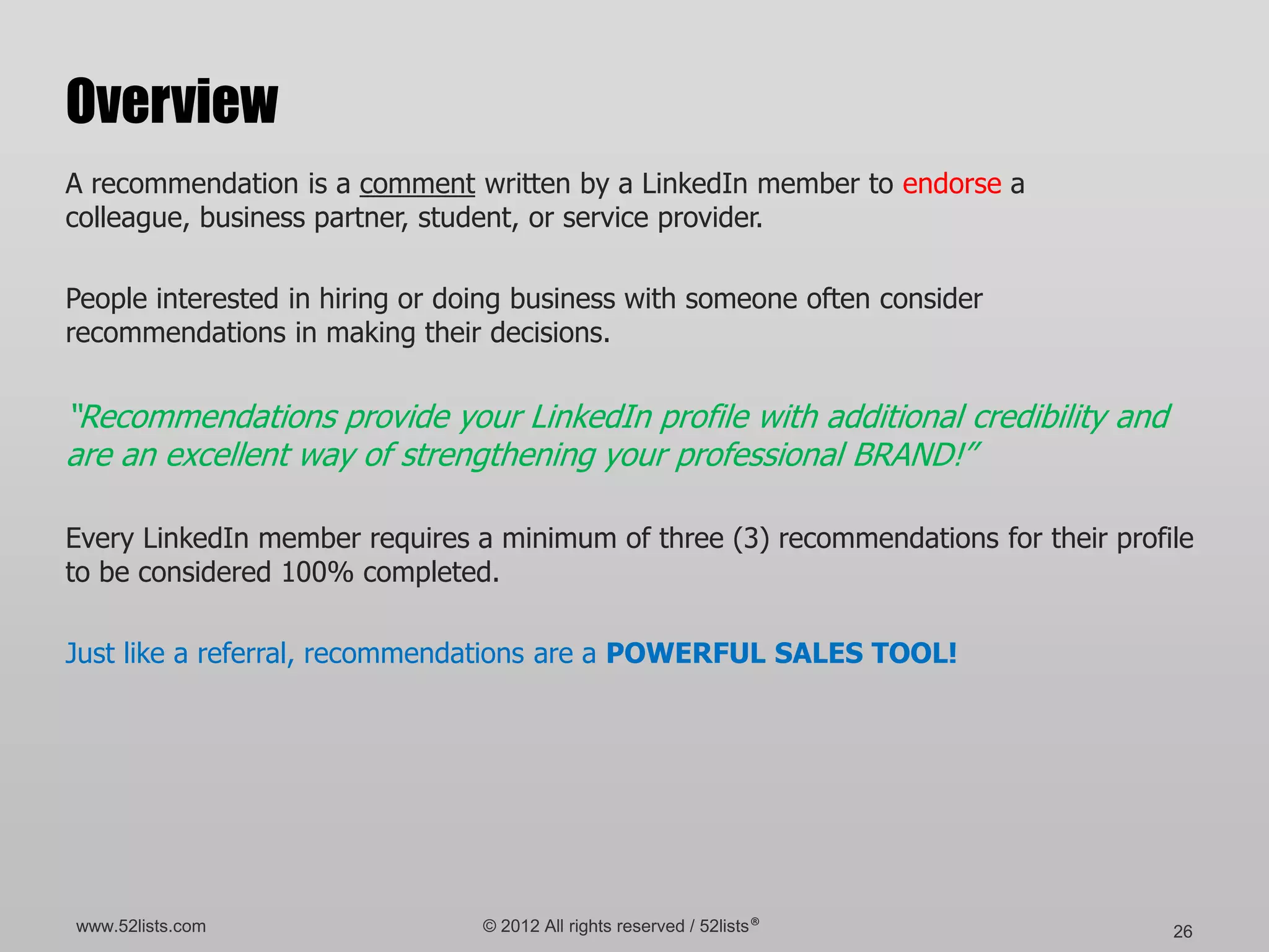 Overview
A recommendation is a comment written by a LinkedIn member to endorse a
colleague, business partner, student, or service provider.

People interested in hiring or doing business with someone often consider
recommendations in making their decisions.


“Recommendations provide your LinkedIn profile with additional credibility and
are an excellent way of strengthening your professional BRAND!”

Every LinkedIn member requires a minimum of three (3) recommendations for their profile
to be considered 100% completed.

Just like a referral, recommendations are a POWERFUL SALES TOOL!




www.52lists.com                  © 2012 All rights reserved / 52lists®               26
 