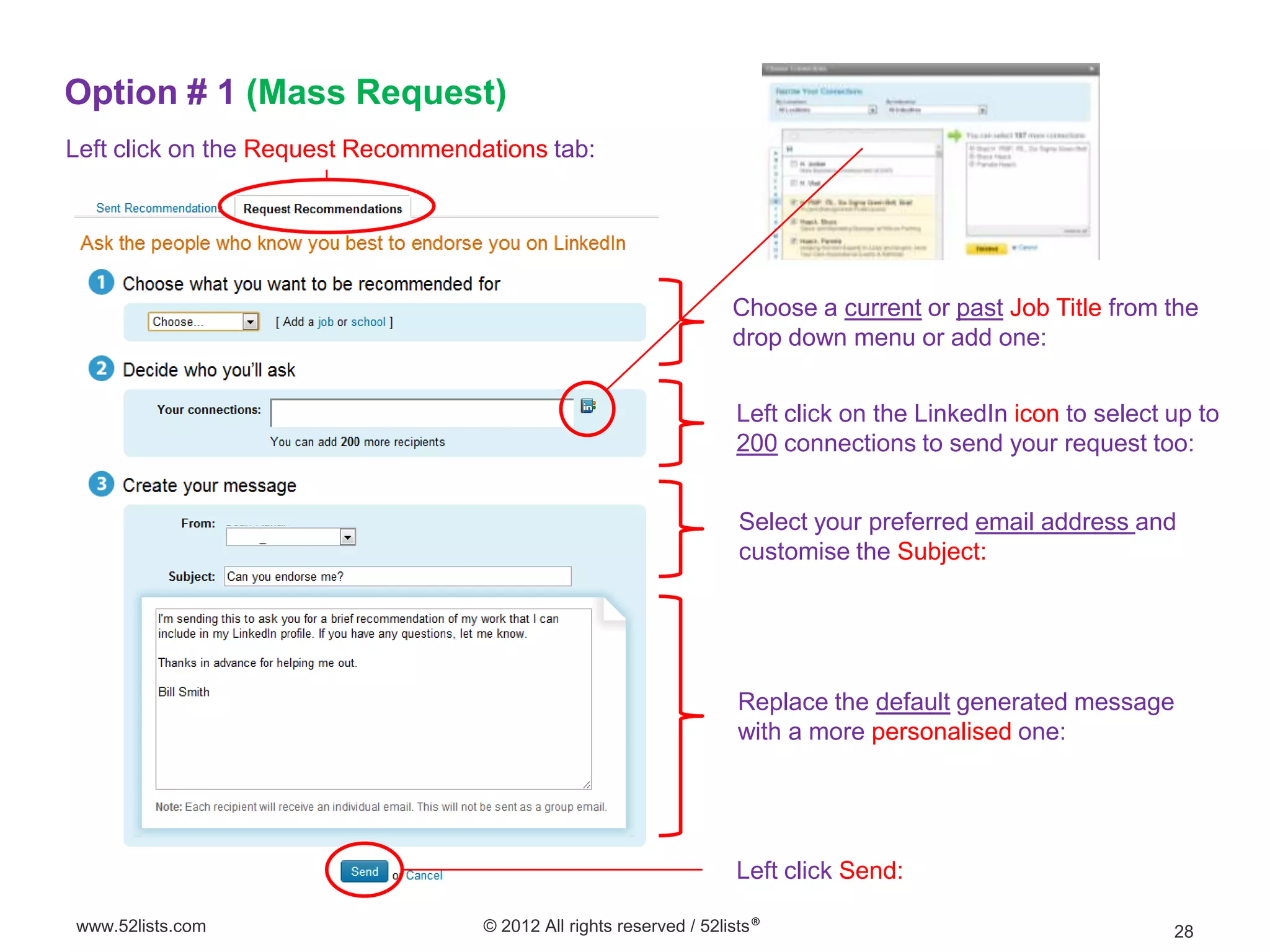 Option # 1 (Mass Request)
Left click on the Request Recommendations tab:




                                                                     Choose a current or past Job Title from the
                                                                     drop down menu or add one:


                                                                     Left click on the LinkedIn icon to select up to
                                                                     200 connections to send your request too:


                                                                      Select your preferred email address and
                                                                      customise the Subject:




                                                                     Replace the default generated message
                                                                     with a more personalised one:




                                                                     Left click Send:

www.52lists.com                     © 2012 All rights reserved / 52lists®                                      28
 