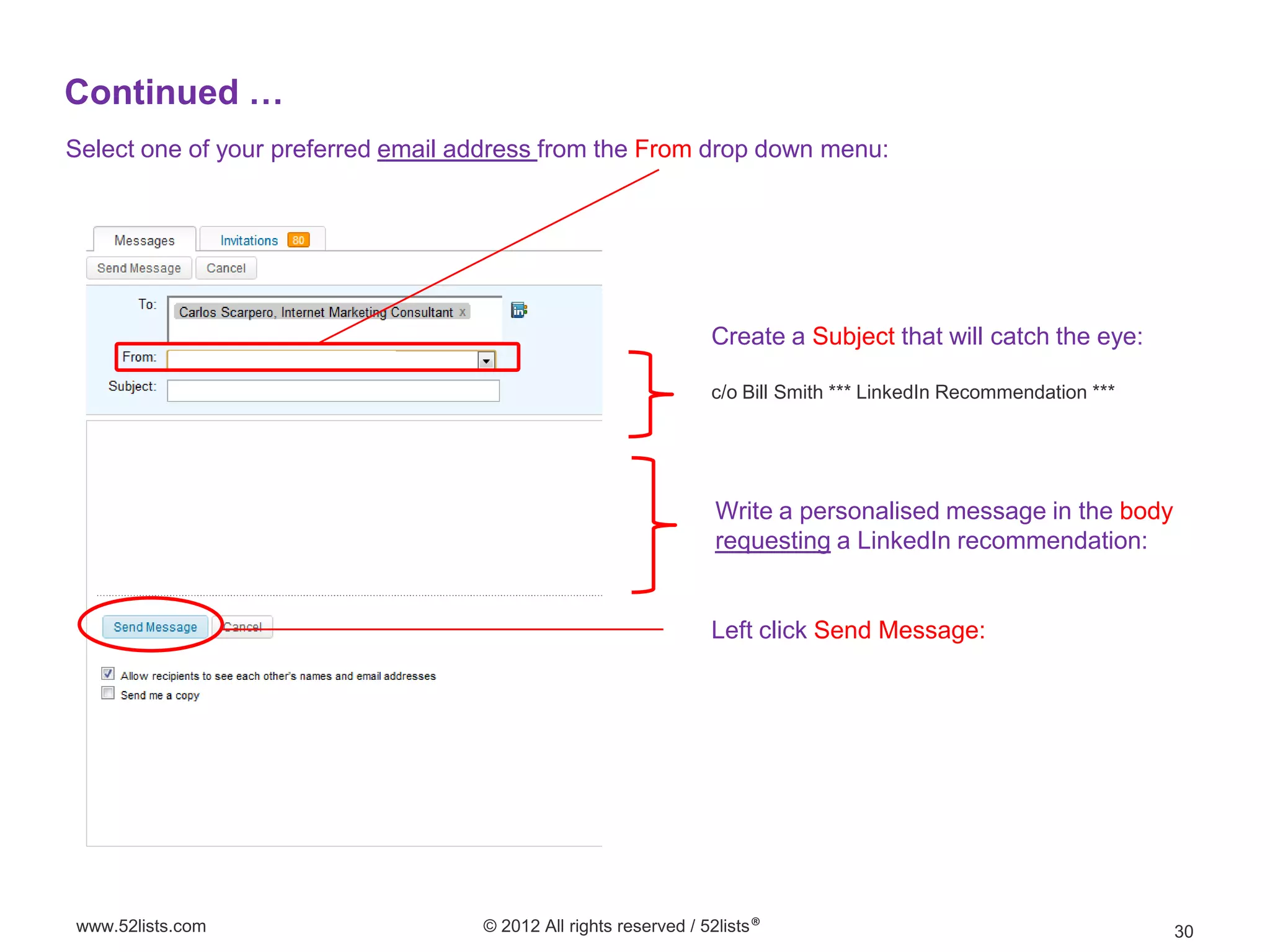 Continued …
Select one of your preferred email address from the From drop down menu:




                                                                  Create a Subject that will catch the eye:

                                                                  c/o Bill Smith *** LinkedIn Recommendation ***




                                                                  Write a personalised message in the body
                                                                  requesting a LinkedIn recommendation:


                                                                  Left click Send Message:




www.52lists.com                     © 2012 All rights reserved / 52lists®                                          30
 