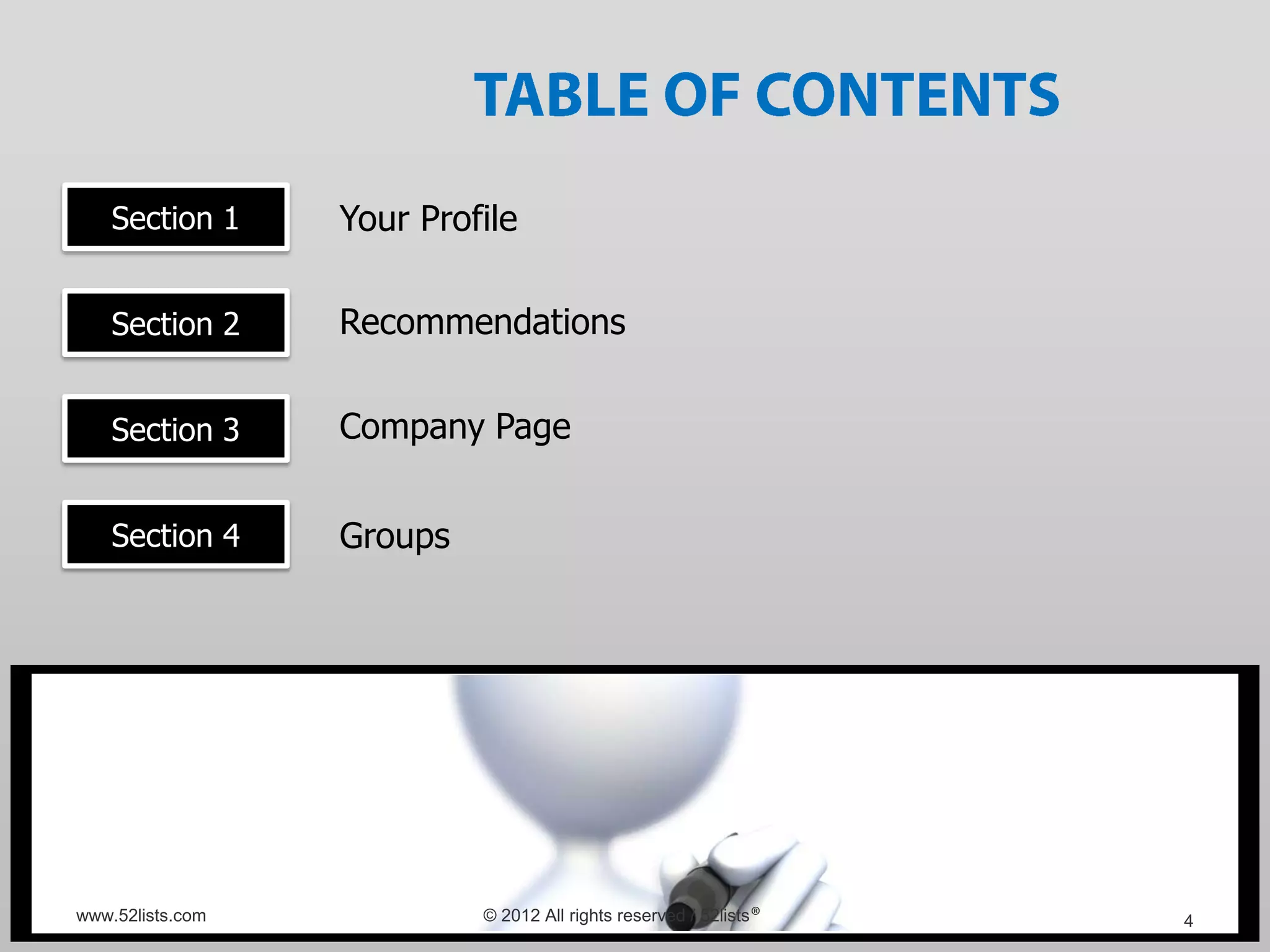 Section 1     Your Profile

    Section 2     Recommendations


    Section 3     Company Page


    Section 4     Groups




www.52lists.com            © 2012 All rights reserved / 52lists®   4
 