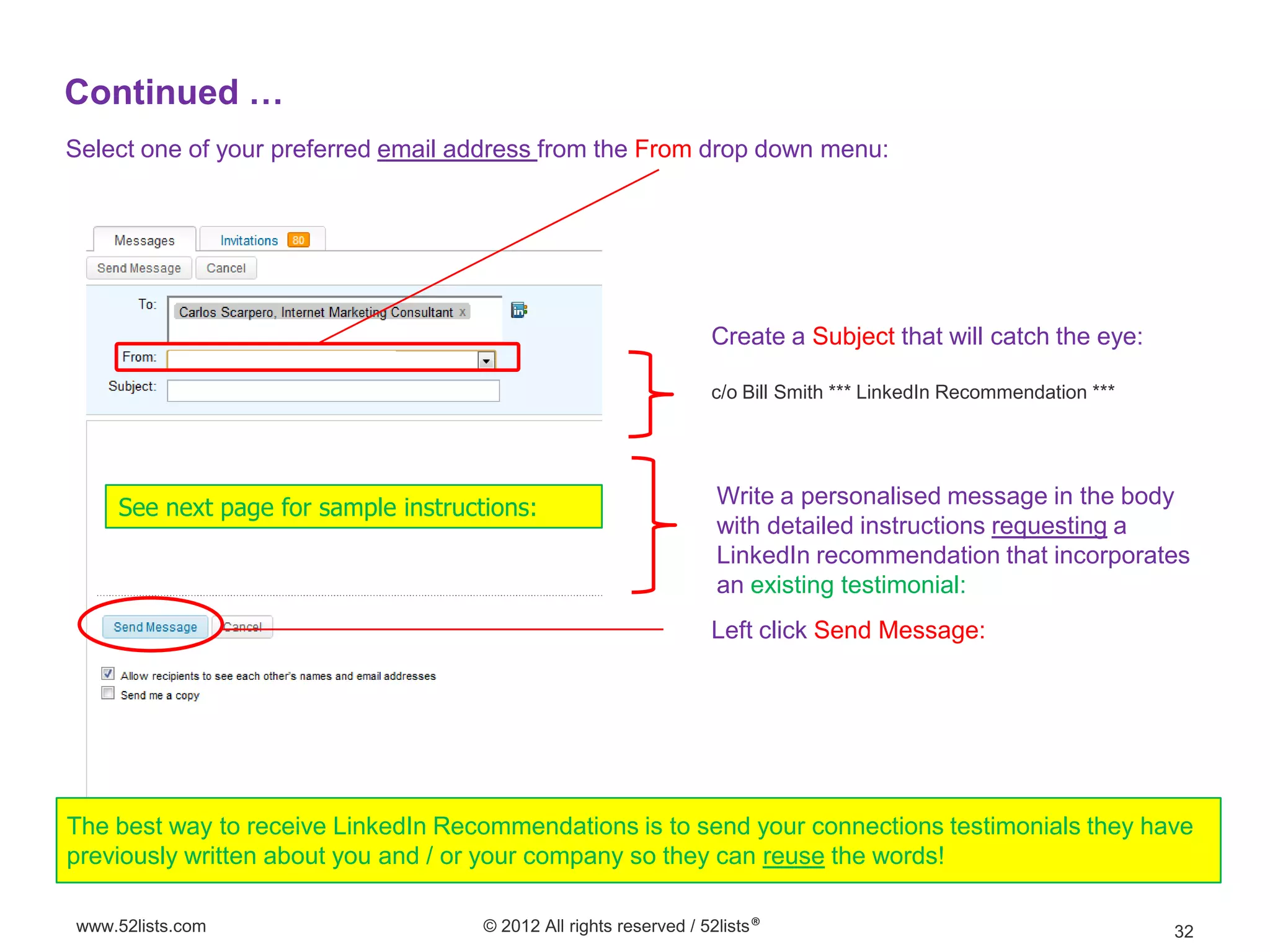 Continued …
Select one of your preferred email address from the From drop down menu:




                                                                   Create a Subject that will catch the eye:

                                                                   c/o Bill Smith *** LinkedIn Recommendation ***




    See next page for sample instructions:                          Write a personalised message in the body
                                                                    with detailed instructions requesting a
                                                                    LinkedIn recommendation that incorporates
                                                                    an existing testimonial:
                                                                   Left click Send Message:




The best way to receive LinkedIn Recommendations is to send your connections testimonials they have
previously written about you and / or your company so they can reuse the words!

www.52lists.com                      © 2012 All rights reserved / 52lists®                                          32
 