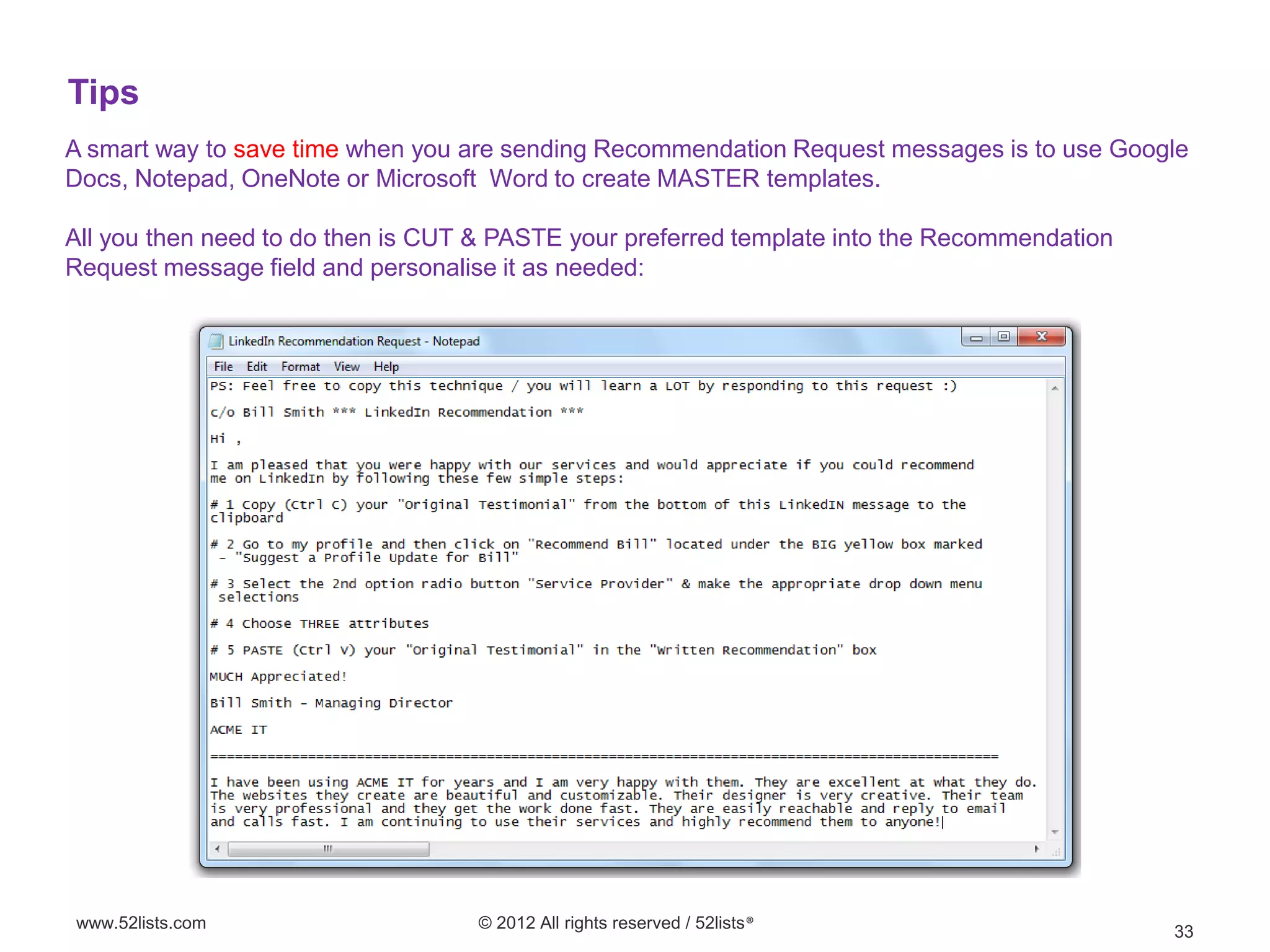 Tips
A smart way to save time when you are sending Recommendation Request messages is to use Google
Docs, Notepad, OneNote or Microsoft Word to create MASTER templates.

All you then need to do then is CUT & PASTE your preferred template into the Recommendation
Request message field and personalise it as needed:




www.52lists.com                    © 2012 All rights reserved / 52lists®
                                                                                              33
 