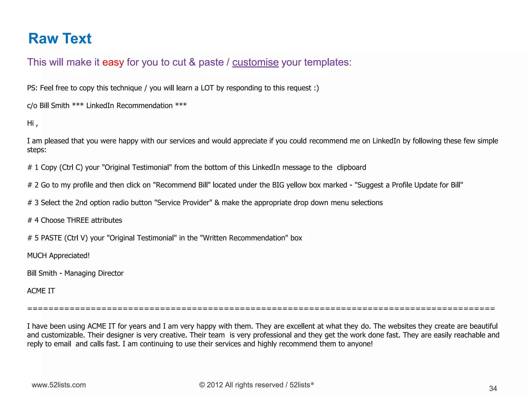 Raw Text
This will make it easy for you to cut & paste / customise your templates:

PS: Feel free to copy this technique / you will learn a LOT by responding to this request :)

c/o Bill Smith *** LinkedIn Recommendation ***

Hi ,

I am pleased that you were happy with our services and would appreciate if you could recommend me on LinkedIn by following these few simple
steps:

# 1 Copy (Ctrl C) your "Original Testimonial" from the bottom of this LinkedIn message to the clipboard

# 2 Go to my profile and then click on "Recommend Bill" located under the BIG yellow box marked - "Suggest a Profile Update for Bill"

# 3 Select the 2nd option radio button "Service Provider" & make the appropriate drop down menu selections

# 4 Choose THREE attributes

# 5 PASTE (Ctrl V) your "Original Testimonial" in the "Written Recommendation" box

MUCH Appreciated!

Bill Smith - Managing Director

ACME IT

========================================================================================

I have been using ACME IT for years and I am very happy with them. They are excellent at what they do. The websites they create are beautiful
and customizable. Their designer is very creative. Their team is very professional and they get the work done fast. They are easily reachable and
reply to email and calls fast. I am continuing to use their services and highly recommend them to anyone!




 www.52lists.com                                      © 2012 All rights reserved / 52lists®
                                                                                                                                             34
 