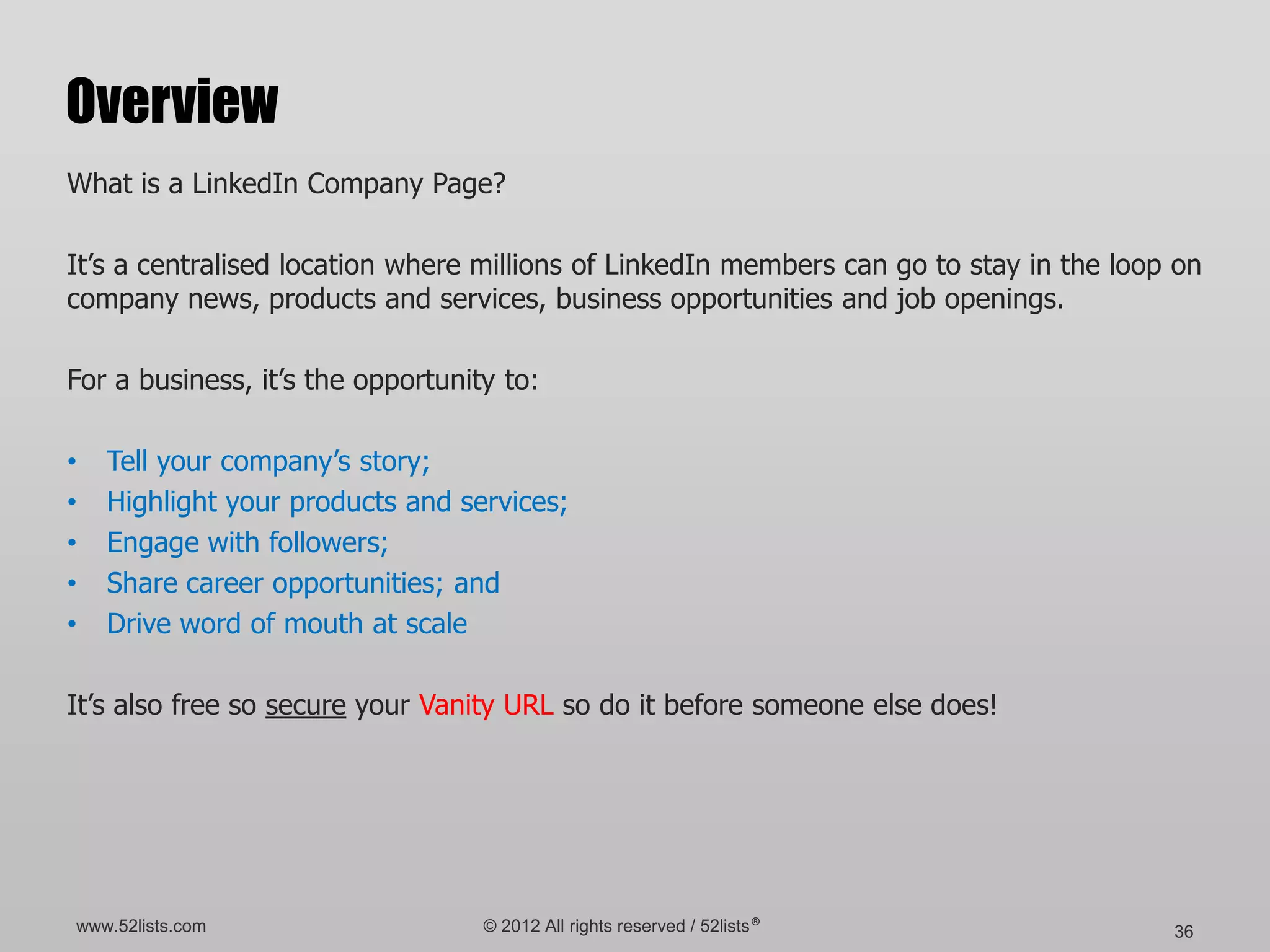 Overview
What is a LinkedIn Company Page?

It’s a centralised location where millions of LinkedIn members can go to stay in the loop on
company news, products and services, business opportunities and job openings.

For a business, it’s the opportunity to:

•   Tell your company’s story;
•   Highlight your products and services;
•   Engage with followers;
•   Share career opportunities; and
•   Drive word of mouth at scale

It’s also free so secure your Vanity URL so do it before someone else does!




www.52lists.com                    © 2012 All rights reserved / 52lists®                 36
 