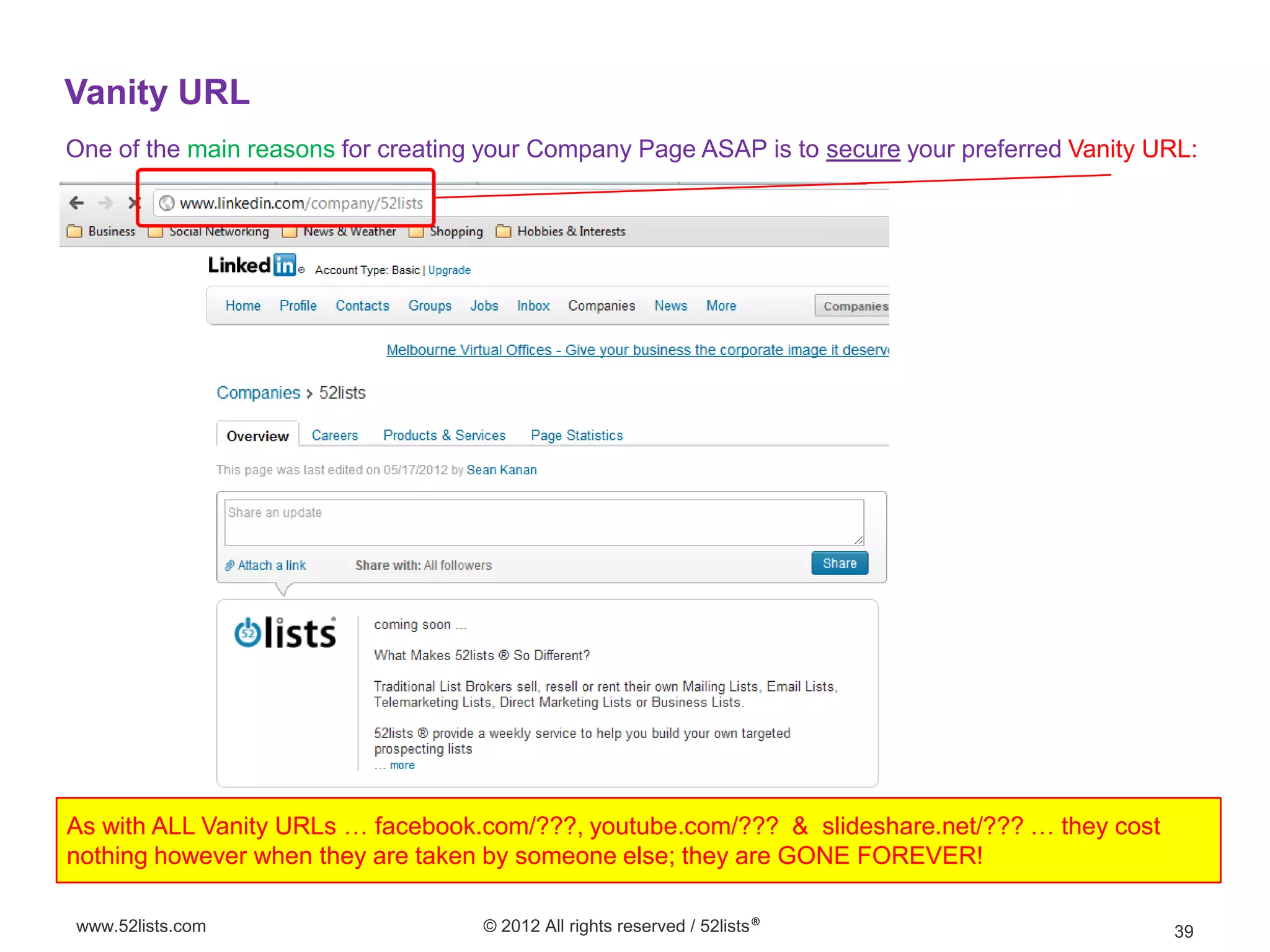 Vanity URL
One of the main reasons for creating your Company Page ASAP is to secure your preferred Vanity URL:




As with ALL Vanity URLs … facebook.com/???, youtube.com/??? & slideshare.net/??? … they cost
nothing however when they are taken by someone else; they are GONE FOREVER!

www.52lists.com                     © 2012 All rights reserved / 52lists®                       39
 