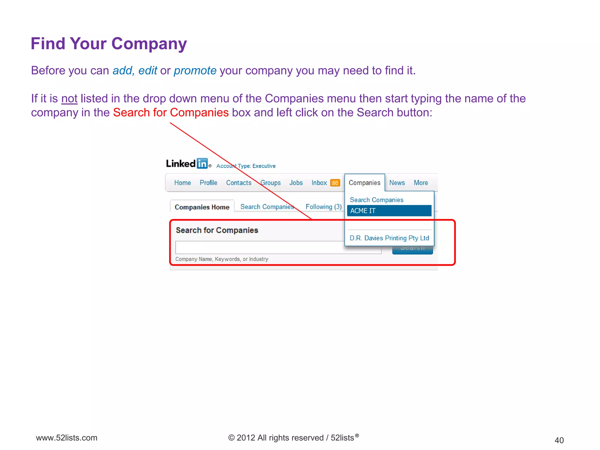 Find Your Company
Before you can add, edit or promote your company you may need to find it.

If it is not listed in the drop down menu of the Companies menu then start typing the name of the
company in the Search for Companies box and left click on the Search button:




                                                                        ACME IT




www.52lists.com                       © 2012 All rights reserved / 52lists®                         40
 