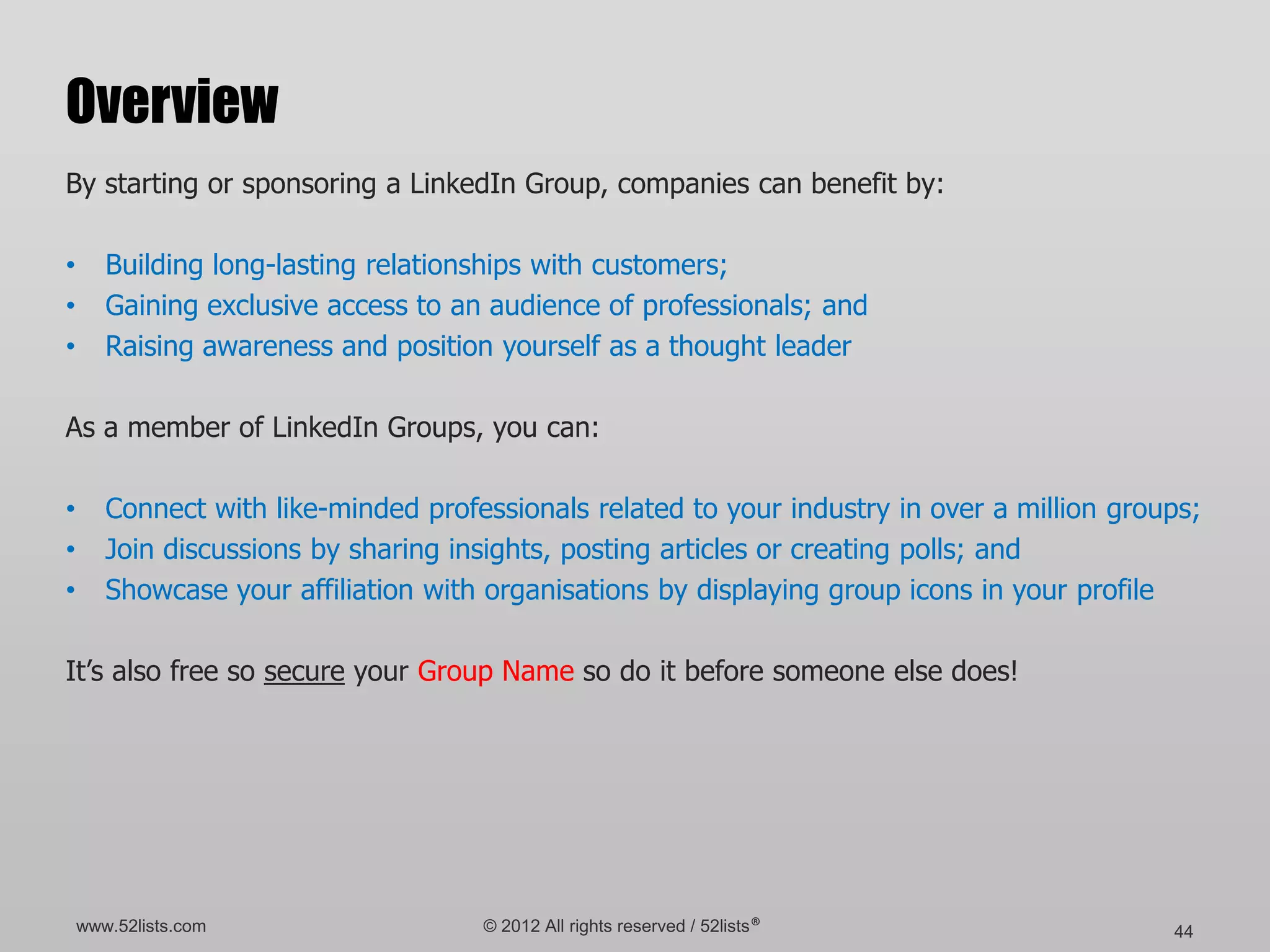 Overview
By starting or sponsoring a LinkedIn Group, companies can benefit by:

•      Building long-lasting relationships with customers;
•      Gaining exclusive access to an audience of professionals; and
•      Raising awareness and position yourself as a thought leader

As a member of LinkedIn Groups, you can:

•      Connect with like-minded professionals related to your industry in over a million groups;
•      Join discussions by sharing insights, posting articles or creating polls; and
•      Showcase your affiliation with organisations by displaying group icons in your profile

It’s also free so secure your Group Name so do it before someone else does!




    www.52lists.com                  © 2012 All rights reserved / 52lists®                   44
 
