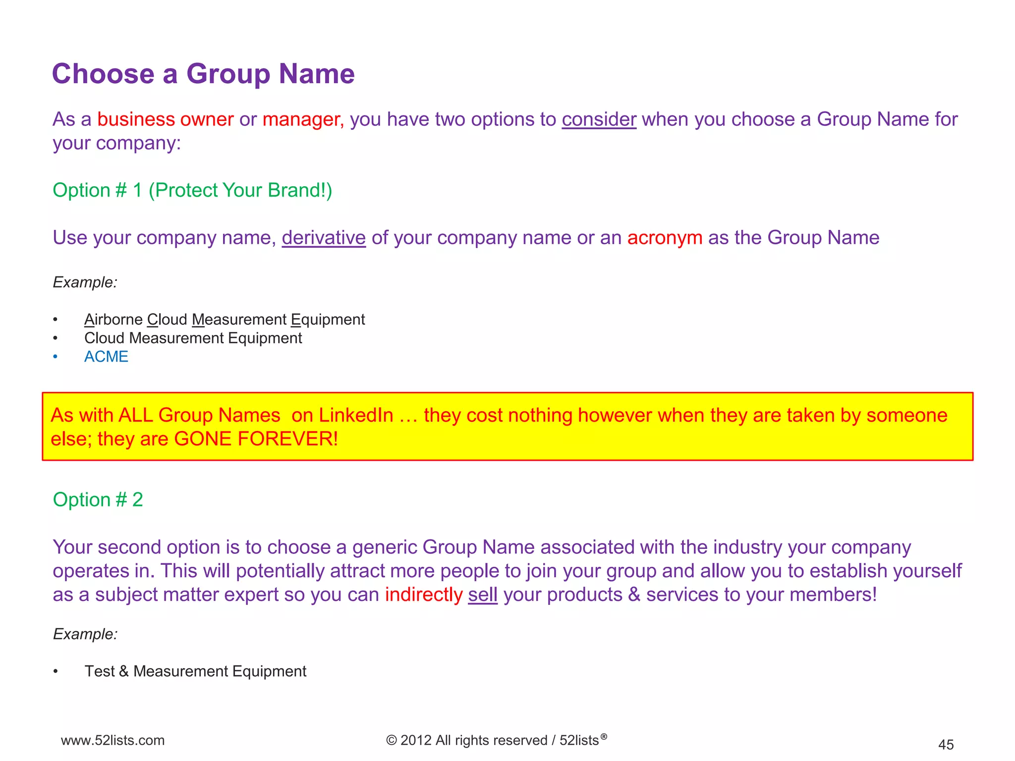 Choose a Group Name
As a business owner or manager, you have two options to consider when you choose a Group Name for
your company:

Option # 1 (Protect Your Brand!)

Use your company name, derivative of your company name or an acronym as the Group Name

Example:

•      Airborne Cloud Measurement Equipment
•      Cloud Measurement Equipment
•      ACME


As with ALL Group Names on LinkedIn … they cost nothing however when they are taken by someone
else; they are GONE FOREVER!


Option # 2

Your second option is to choose a generic Group Name associated with the industry your company
operates in. This will potentially attract more people to join your group and allow you to establish yourself
as a subject matter expert so you can indirectly sell your products & services to your members!
Example:

•      Test & Measurement Equipment



    www.52lists.com                           © 2012 All rights reserved / 52lists®                       45
 