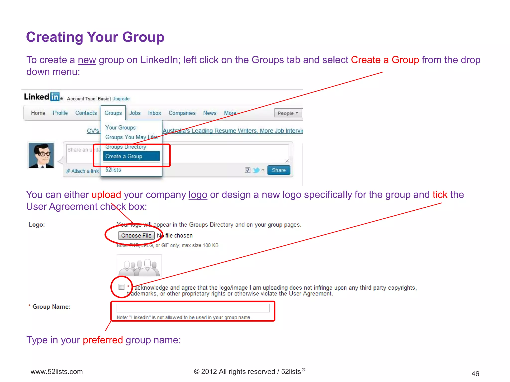 Creating Your Group
To create a new group on LinkedIn; left click on the Groups tab and select Create a Group from the drop
down menu:




You can either upload your company logo or design a new logo specifically for the group and tick the
User Agreement check box:




Type in your preferred group name:


 www.52lists.com                      © 2012 All rights reserved / 52lists®                            46
 