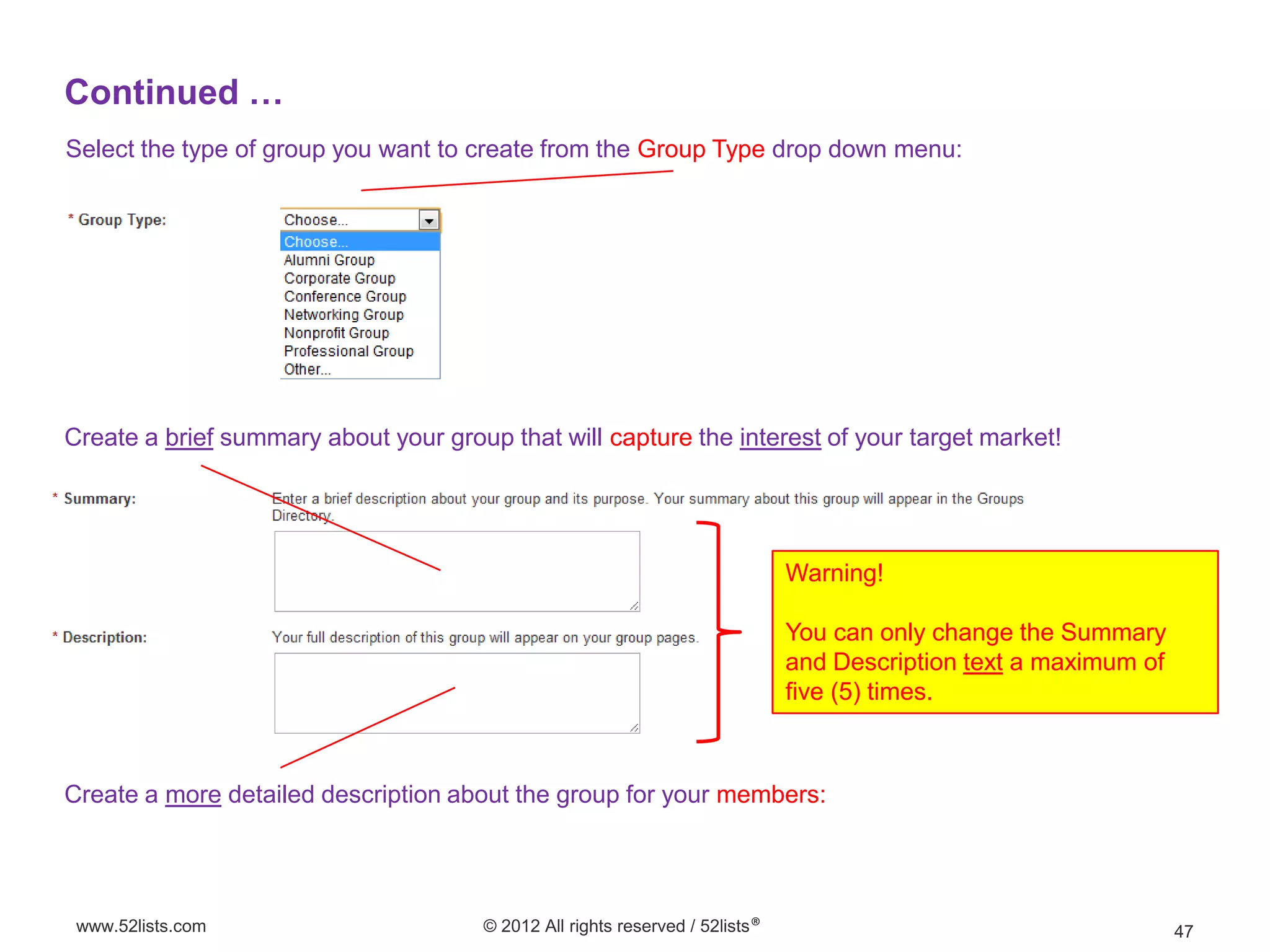 Continued …
Select the type of group you want to create from the Group Type drop down menu:




Create a brief summary about your group that will capture the interest of your target market!




                                                                               Warning!

                                                                               You can only change the Summary
                                                                               and Description text a maximum of
                                                                               five (5) times.



Create a more detailed description about the group for your members:




 www.52lists.com                       © 2012 All rights reserved / 52lists®                                       47
 
