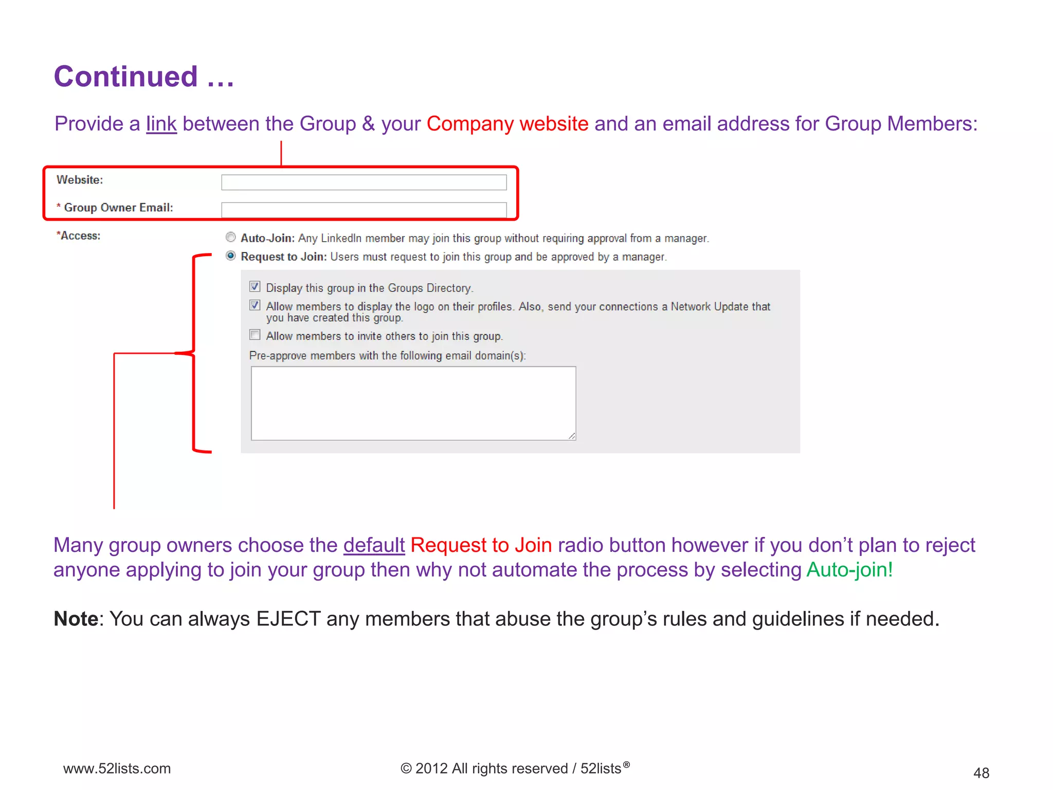 Continued …
Provide a link between the Group & your Company website and an email address for Group Members:




Many group owners choose the default Request to Join radio button however if you don’t plan to reject
anyone applying to join your group then why not automate the process by selecting Auto-join!

Note: You can always EJECT any members that abuse the group’s rules and guidelines if needed.




 www.52lists.com                      © 2012 All rights reserved / 52lists®                         48
 