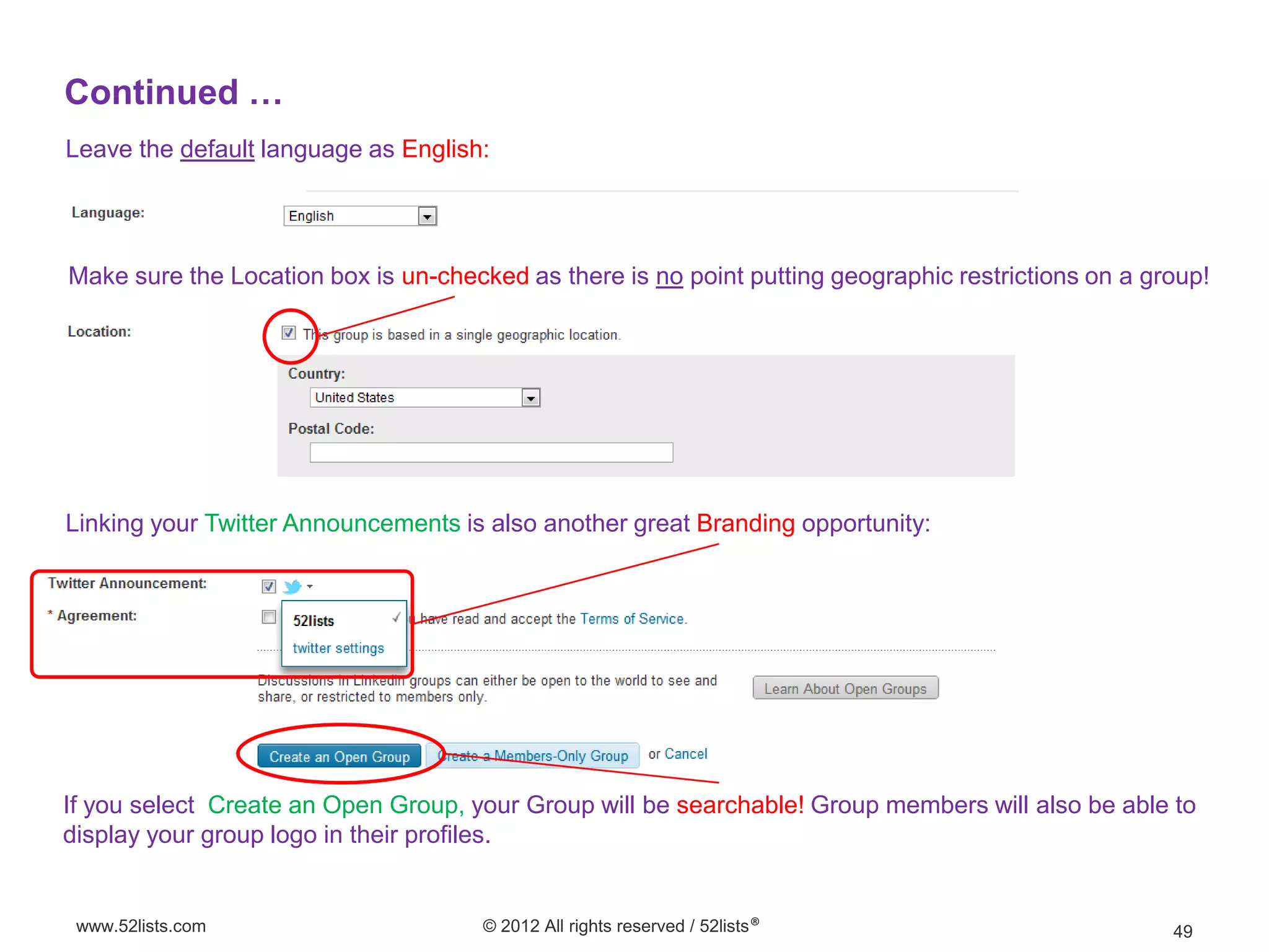 Continued …
Leave the default language as English:




Make sure the Location box is un-checked as there is no point putting geographic restrictions on a group!




Linking your Twitter Announcements is also another great Branding opportunity:




If you select Create an Open Group, your Group will be searchable! Group members will also be able to
display your group logo in their profiles.


 www.52lists.com                      © 2012 All rights reserved / 52lists®                          49
 
