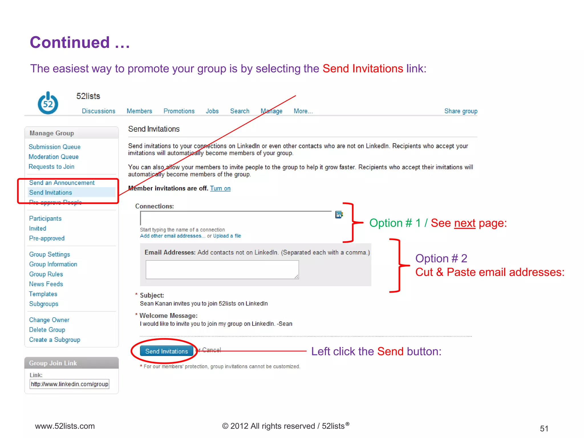 Continued …
The easiest way to promote your group is by selecting the Send Invitations link:




                                                                              Option # 1 / See next page:


                                                                                       Option # 2
                                                                                       Cut & Paste email addresses:




                                                               Left click the Send button:




www.52lists.com                       © 2012 All rights reserved / 52lists®                                   51
 
