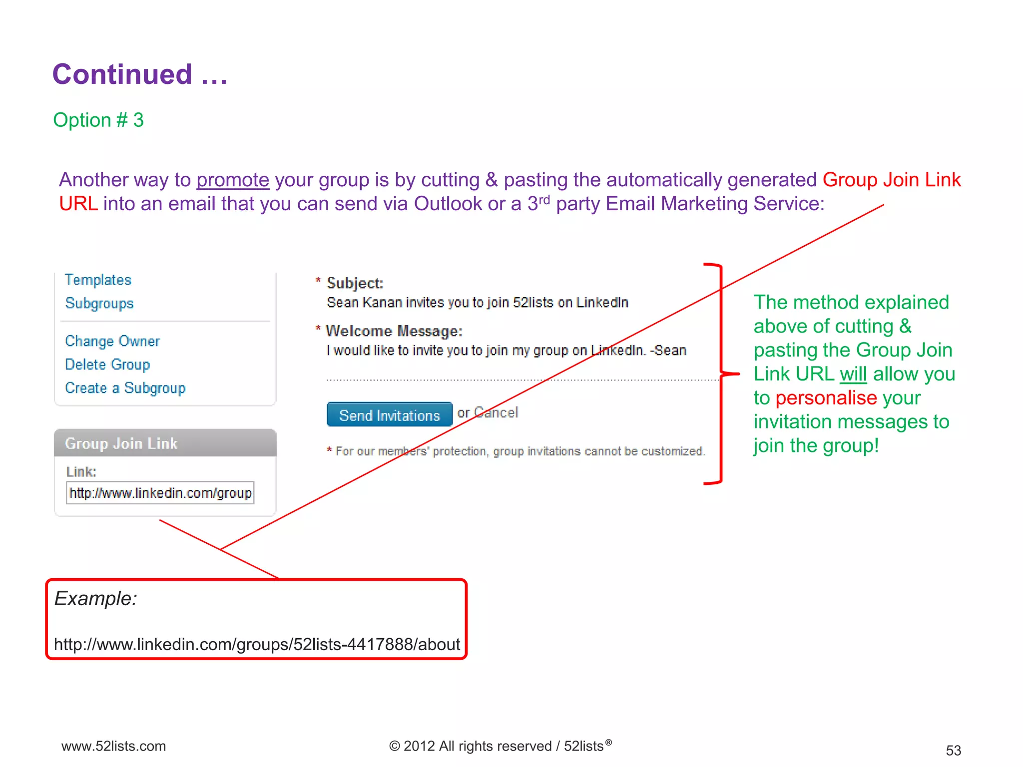 Continued …
Option # 3

Another way to promote your group is by cutting & pasting the automatically generated Group Join Link
URL into an email that you can send via Outlook or a 3rd party Email Marketing Service:



                                                                                  The method explained
                                                                                  above of cutting &
                                                                                  pasting the Group Join
                                                                                  Link URL will allow you
                                                                                  to personalise your
                                                                                  invitation messages to
                                                                                  join the group!




Example:

http://www.linkedin.com/groups/52lists-4417888/about




www.52lists.com                           © 2012 All rights reserved / 52lists®                        53
 