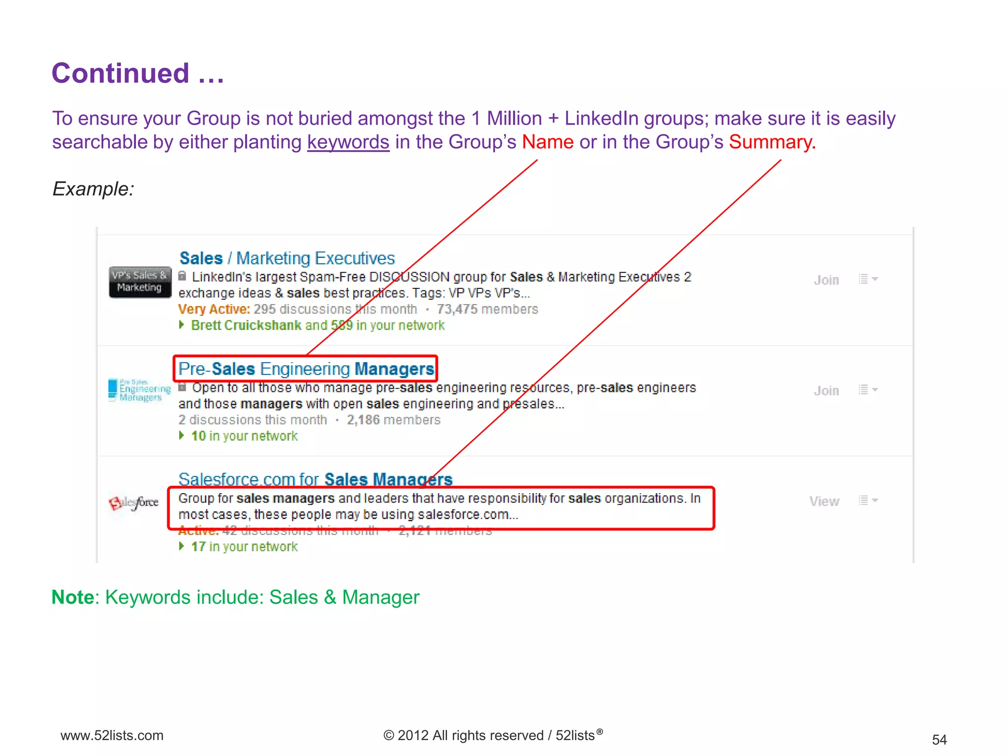 Continued …
To ensure your Group is not buried amongst the 1 Million + LinkedIn groups; make sure it is easily
searchable by either planting keywords in the Group’s Name or in the Group’s Summary.

Example:




Note: Keywords include: Sales & Manager




www.52lists.com                       © 2012 All rights reserved / 52lists®                          54
 