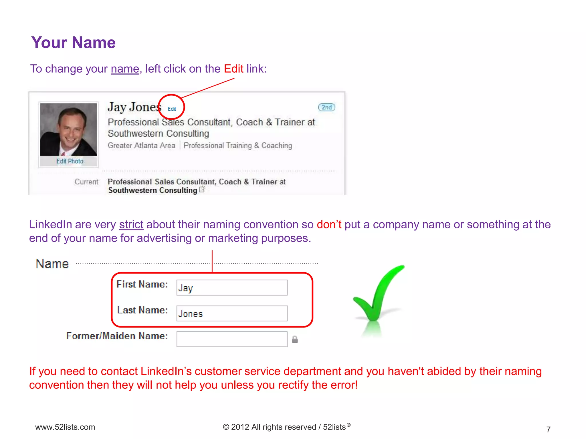 Your Name
To change your name, left click on the Edit link:




LinkedIn are very strict about their naming convention so don’t put a company name or something at the
end of your name for advertising or marketing purposes.




If you need to contact LinkedIn’s customer service department and you haven't abided by their naming
convention then they will not help you unless you rectify the error!


 www.52lists.com                       © 2012 All rights reserved / 52lists®                           7
 