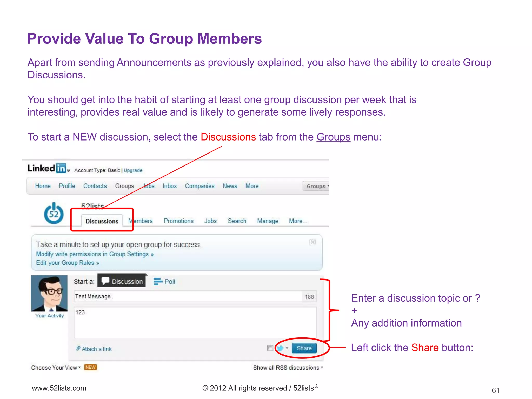 Provide Value To Group Members
Apart from sending Announcements as previously explained, you also have the ability to create Group
Discussions.

You should get into the habit of starting at least one group discussion per week that is
interesting, provides real value and is likely to generate some lively responses.

To start a NEW discussion, select the Discussions tab from the Groups menu:




                                                                               Enter a discussion topic or ?
                                                                               +
                                                                               Any addition information

                                                                               Left click the Share button:


 www.52lists.com                       © 2012 All rights reserved / 52lists®                                   61
 