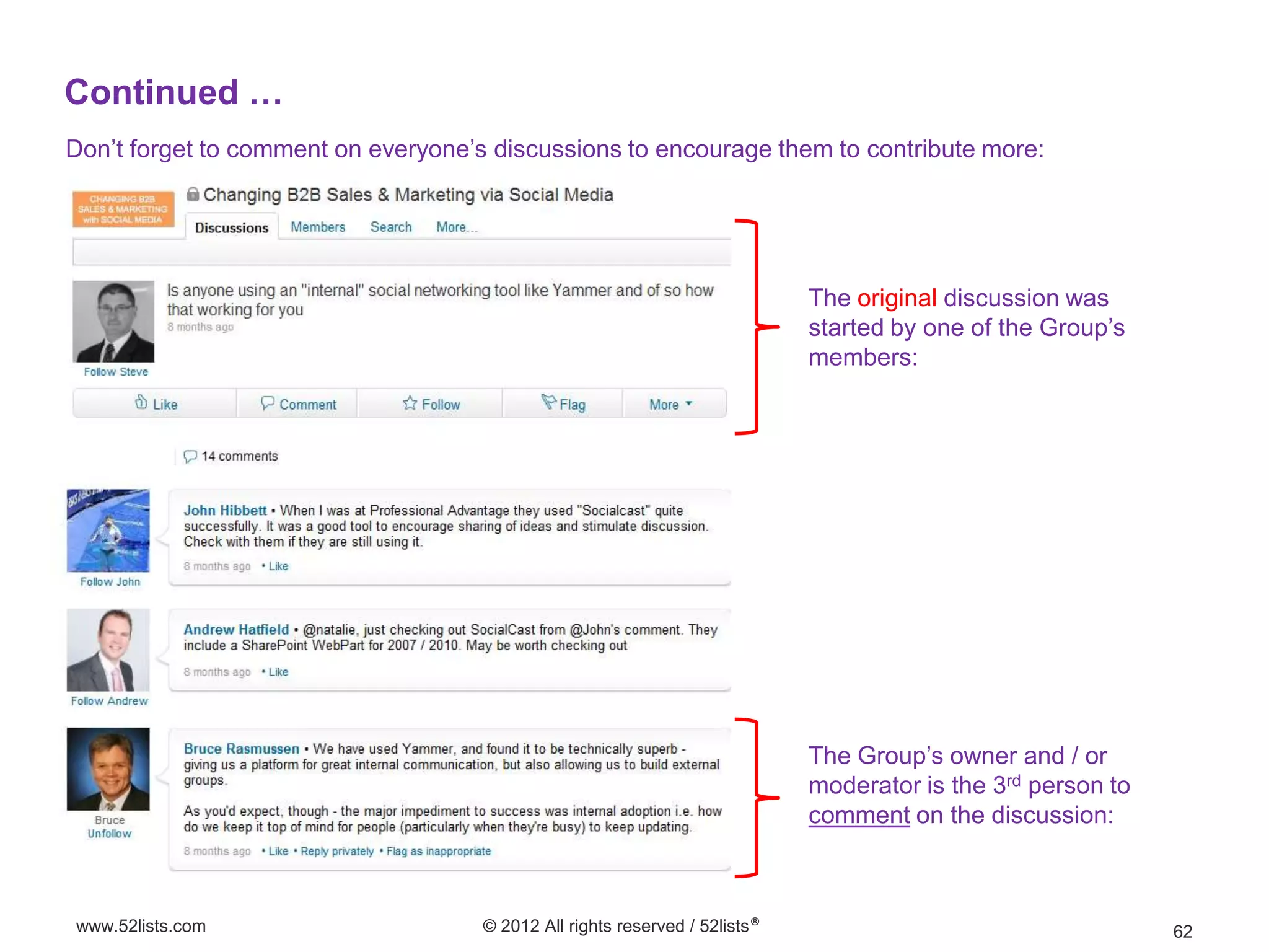 Continued …
Don’t forget to comment on everyone’s discussions to encourage them to contribute more:




                                                                             The original discussion was
                                                                             started by one of the Group’s
                                                                             members:




                                                                             The Group’s owner and / or
                                                                             moderator is the 3rd person to
                                                                             comment on the discussion:



www.52lists.com                      © 2012 All rights reserved / 52lists®                                    62
 