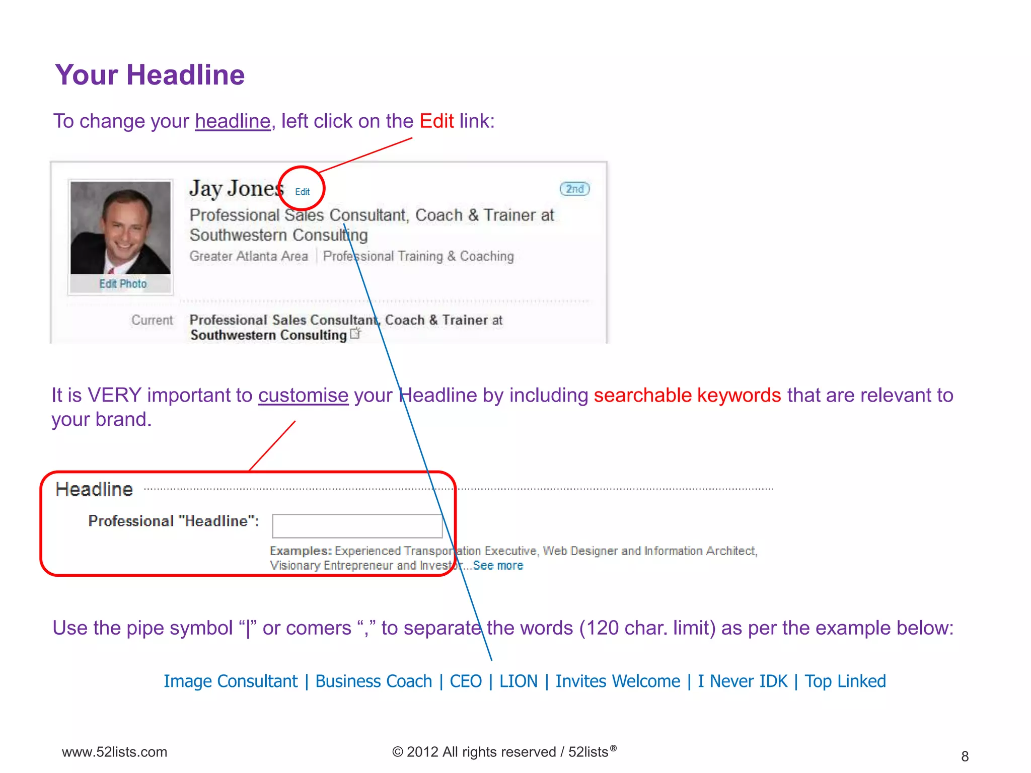 Your Headline
To change your headline, left click on the Edit link:




It is VERY important to customise your Headline by including searchable keywords that are relevant to
your brand.




Use the pipe symbol “|” or comers “,” to separate the words (120 char. limit) as per the example below:

               Image Consultant | Business Coach | CEO | LION | Invites Welcome | I Never IDK | Top Linked



 www.52lists.com                           © 2012 All rights reserved / 52lists®                             8
 