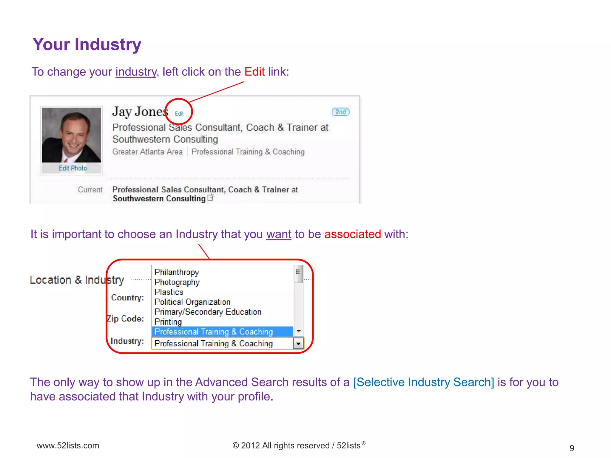Your Industry
To change your industry, left click on the Edit link:




It is important to choose an Industry that you want to be associated with:




The only way to show up in the Advanced Search results of a [Selective Industry Search] is for you to
have associated that Industry with your profile.



 www.52lists.com                         © 2012 All rights reserved / 52lists®                          9
 