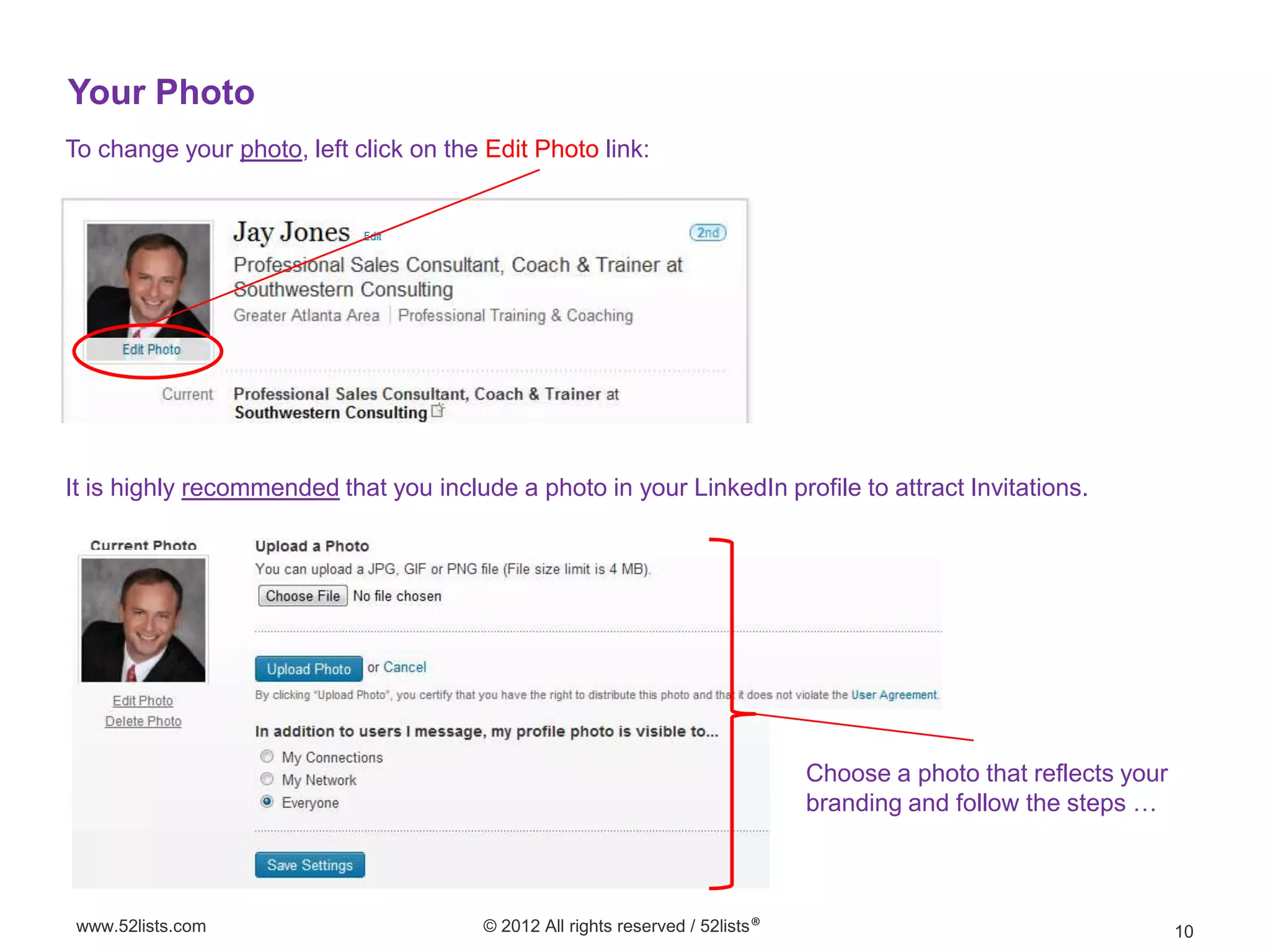 Your Photo
To change your photo, left click on the Edit Photo link:




It is highly recommended that you include a photo in your LinkedIn profile to attract Invitations.




                                                                                Choose a photo that reflects your
                                                                                branding and follow the steps …



 www.52lists.com                        © 2012 All rights reserved / 52lists®                                       10
 