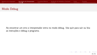 Histórico da Linguagem Uso básico do Interpretador Conceitos Básicos Avaliação de Símbolos e Variáveis Listas Funções
Modo Debug
Ao encontrar um erro o interpretador entra no modo debug. Use quit para sair ou leia
as instruções e debug o programa.
10 / 41
 