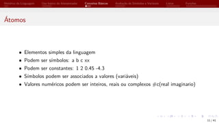 Histórico da Linguagem Uso básico do Interpretador Conceitos Básicos Avaliação de Símbolos e Variáveis Listas Funções
Átomos
• Elementos simples da linguagem
• Podem ser símbolos: a b c xx
• Podem ser constantes: 1 2 0.45 -4.3
• Símbolos podem ser associados a valores (variáveis)
• Valores numéricos podem ser inteiros, reais ou complexos #c(real imaginario)
11 / 41
 