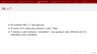 Histórico da Linguagem Uso básico do Interpretador Conceitos Básicos Avaliação de Símbolos e Variáveis Listas Funções
NIL e T
• Os símbolos NIL e T são especiais.
• O átomo nil é usado para denotar o valor “falso”
• T denota o valor booleano “verdadeiro”, mas qualquer valor diferente de nil é
entendido como verdadeiro.
12 / 41
 