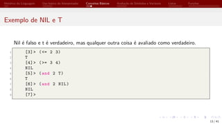 Histórico da Linguagem Uso básico do Interpretador Conceitos Básicos Avaliação de Símbolos e Variáveis Listas Funções
Exemplo de NIL e T
Nil é falso e t é verdadeiro, mas qualquer outra coisa é avaliado como verdadeiro.
1 [3]> (<= 2 3)
2 T
3 [4]> (>= 3 4)
4 NIL
5 [5]> (and 2 T)
6 T
7 [6]> (and 2 NIL)
8 NIL
9 [7]>
13 / 41
 
