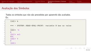 Histórico da Linguagem Uso básico do Interpretador Conceitos Básicos Avaliação de Símbolos e Variáveis Listas Funções
Avaliação dos Símbolos
Todos os símbolos que não são precedidos por apostrofo śão avaliados.
Ex.
1 [18]> b
2
3 *** - SYSTEM ::READ -EVAL -PRINT: variable B has no value
4 ...
5 [20]> ’b
6 B
7 [21]> nil
8 NIL
9 [22]> T
10 T
11 [23]>
14 / 41
 