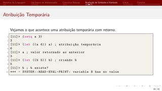 Histórico da Linguagem Uso básico do Interpretador Conceitos Básicos Avaliação de Símbolos e Variáveis Listas Funções
Atribuição Temporária
Vejamos o que acontece uma atribuição temporária com retorno.
1 [11]> (setq a 3)
2 3
3 [11]> (let ((a 6)) a) ; atribuição temporária
4 6
5 [11]> a ; valor retornado ao anterior
6 3
7 [11]> (let ((b 5)) b) ; criando b
8 5
9 [11]> b ; b existe?
10 *** - SYSTEM ::READ -EVAL -PRINT: variable B has no value
16 / 41
 