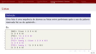 Histórico da Linguagem Uso básico do Interpretador Conceitos Básicos Avaliação de Símbolos e Variáveis Listas Funções
Listas
Definição
Uma lista é uma sequência de átomos ou listas entre parênteses após o uso da palavra
reservada list ou do apóstrofo ´
.
Ex.
1 [69]> (list 1 2 3 4 5)
2 (1 2 3 4 5)
3 [70]> ’(1 2 3 4 5)
4 (1 2 3 4 5)
5 [71]> (setq l (list 1 2 3 4 5))
6 (1 2 3 4 5)
7 [72]> (setq l ’(1 2 3 4 5))
8 (1 2 3 4 5)
18 / 41
 