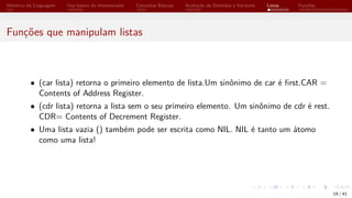 Histórico da Linguagem Uso básico do Interpretador Conceitos Básicos Avaliação de Símbolos e Variáveis Listas Funções
Funções que manipulam listas
• (car lista) retorna o primeiro elemento de lista.Um sinônimo de car é first.CAR =
Contents of Address Register.
• (cdr lista) retorna a lista sem o seu primeiro elemento. Um sinônimo de cdr é rest.
CDR= Contents of Decrement Register.
• Uma lista vazia () também pode ser escrita como NIL. NIL é tanto um átomo
como uma lista!
19 / 41
 