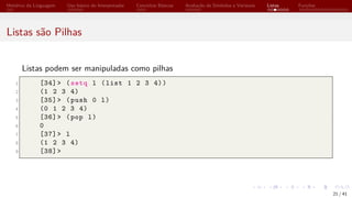 Histórico da Linguagem Uso básico do Interpretador Conceitos Básicos Avaliação de Símbolos e Variáveis Listas Funções
Listas são Pilhas
Listas podem ser manipuladas como pilhas
1 [34]> (setq l (list 1 2 3 4))
2 (1 2 3 4)
3 [35]> (push 0 l)
4 (0 1 2 3 4)
5 [36]> (pop l)
6 0
7 [37]> l
8 (1 2 3 4)
9 [38]>
21 / 41
 