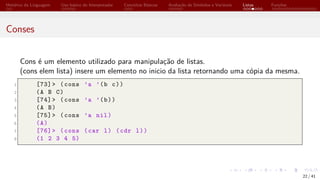 Histórico da Linguagem Uso básico do Interpretador Conceitos Básicos Avaliação de Símbolos e Variáveis Listas Funções
Conses
Cons é um elemento utilizado para manipulação de listas.
(cons elem lista) insere um elemento no inicio da lista retornando uma cópia da mesma.
1 [73]> (cons ’a ’(b c))
2 (A B C)
3 [74]> (cons ’a ’(b))
4 (A B)
5 [75]> (cons ’a nil)
6 (A)
7 [76]> (cons (car l) (cdr l))
8 (1 2 3 4 5)
22 / 41
 