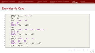Histórico da Linguagem Uso básico do Interpretador Conceitos Básicos Avaliação de Símbolos e Variáveis Listas Funções
Exemplos de Cons
1 [78]> (cons ’a ’b)
2 (A . B)
3 [79]> ’(a . b)
4 (A . B)
5 [80]> ’(a . nil)
6 (A)
7 [81]> ’(a . (b . (c . nil)))
8 (A B C)
9 [82]> ’(a . (b . c))
10 (A B . C)
11 [83]> ’((a . b) . c)
12 ((A . B) . C)
13 [84]> ’((a . b) . (b . c))
14 ((A . B) B . C)
24 / 41
 