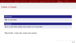 Histórico da Linguagem Uso básico do Interpretador Conceitos Básicos Avaliação de Símbolos e Variáveis Listas Funções
Listas e Conses
Definição
NIL é uma lista.
Teorema
Se L é uma lista então (cons elem L) é uma lista.
Resumindo: Listas são conses sem pontos.
25 / 41
 